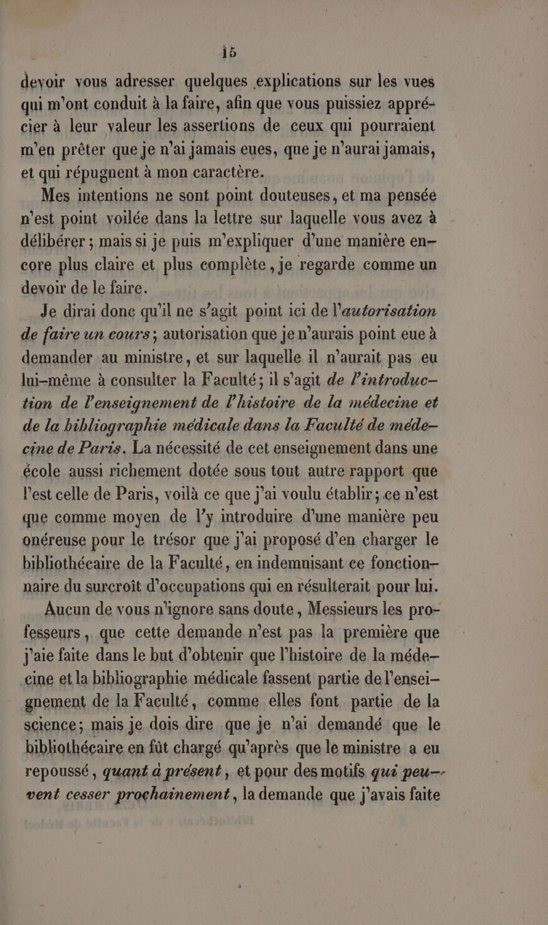 devoir vous adresser quelques explications sur les vues qui m'ont conduit à la faire, afin que vous puissiez appré- cier à leur valeur les assertions de ceux qui pourraient m'en prêter que je n'ai Jamais eues, que je n’aurai Jamais, et qui répugnent à mon caractère. Mes intentions ne sont point douteuses, et ma pensée n'est point voilée dans la lettre sur laquelle vous avez à délibérer ; mais si je puis m'expliquer d’une manière en- core plus claire et plus complète , je regarde comme un devoir de le faire. Je dirai done qu'il ne s’agit point iei de l'autorisation de faire un cours; autorisation que je n'aurais point eue à demander au ministre, et sur laquelle il n'aurait pas eu lui-même à consulter la Faculté ; il s’agit de l’introduc- tion de l’enseignement de l’histoire de la médecine et de la bibliographie medicale dans la Faculté de méde- cine de Paris. La nécessité de cet enseignement dans une école aussi richement dotée sous tout autre rapport que l’est celle de Paris, voilà ce que j'ai voulu établir; ce n’est que comme moyen de l’y introduire d’une manière peu onéreuse pour le trésor que J'ai proposé d’en charger le bibliothéeaire de la Faculté, en indemnisant ce fonction- naire du surcroît d’occupations qui en résulterait pour lui. Aucun de vous n'ignore sans doute , Messieurs les pro- fesseurs, que cette demande n’est pas la première que j'aie faite dans le but d'obtenir que l’histoire de la méde- cine et la bibliographie médicale fassent partie de l’ensei- gnement de la Faculté, comme elles font partie de la science; mais Je dois dire due je n’ai demandé que le bibliothécaire en fût chargé qu'après que le ministre a eu repoussé, quant a présent, et pour des motifs qui peu-- vent cesser prochainement , la demande que j'avais faite
