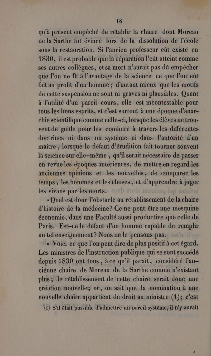 qu’à présent empêché de rétablir la chaire dont Moreau de la Sarthe fut évincé lors de la dissolution de l’école sous la restauration. Si l’ancien professeur eût existé en 1830, il est probable que la réparation l’eût atteint comme ses autres collègues, et sa mort n'aurait pas dû empêcher que l’on ne fit à l'avantage de la science ce que l’on eût fait au profit d’un homme ; d'autant mieux que les motifs de cette suspension ne sont ni graves ni plausibles. Quant à l'utilité d'un pareil cours, elle est incontestable pour tous les bons esprits, et c’est surtout à une époque d’anar- chiescientitique comme celle-ci, lorsque les élèves ne trou- vent de guide pour les conduire à travers les différentes doctrines ni dans un système ni dans lautorité d’un maître , lorsque le défaut d’érudition fait tourner souvent la science sur elle-même ; qu'il serait nécessaire de passer en revue les époques antérieures, de mettre en regarddes anciennes opinions et les nouvelles; de comparer les temps ; les hommes et les choses, et d'apprendre à juger les vivans par les morts. » Quel est donc l'obstacle au rétablissement de la haño d'histoire dé la médecine? Ce ne peut être une mesqume économie, dans une Faculté aussi productive que celle de Paris. Est-ce le défaut d’un homme capable de remplir un tel enseignement ? Nous ne le pensons pas. » Voiei ce que l’on peut dire de plus positif à cet égard. Les ministres de l’instruction publique qui se sont succédé depuis 1830 ont tous, à ce qu'il paraît, considéré l’an- ciénne chaire de Moreau de la Sarthe comme n’existant plus ; le rétablissement de cette chaire serait donc une création nouvelle; or, on sait que la nomination à une nouvelle chaïre appartient de droit au ministre (4); c’est (f) S'il était possible d’admettre un’nareil.système; il n’y aurait