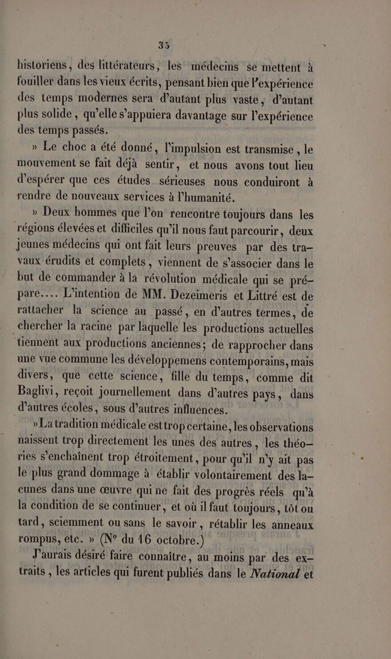 historiens, des littérateurs, les médecins se mettent à fouiller dans les vieux écrits, pensant bien que l'expérience des temps modernes sera d'autant plus vaste, d’autant plus solide , qu’elle s’appuiera davantage sur l'expérience des temps passés. Ne » Le choc a été donné, l'impulsion est transmise , le mouvement se fait déjà sentir, et nous avons tout lieu d'espérer que ces études. sérieuses nous conduiront à rendre de nouveaux services à l'humanité. » Deux hommes que l’on rencontre toujours dans les régions élevées et difficiles qu’il nous faut parcourir, deux Jeunes médecms qui ont fait leurs preuves par des tra- vaux érudits et complets, viennent de s'associer dans le but de commander à là révolution médicale qui se pré- pare... L'intention de MM. Dezeimeris et Littré est de rattacher la science au passé, en d’autres termes, de chercher la racine par laquelle les productions actuelles ‘tiennent aux productions anciennes; de rapprocher dans une vue Commune les développemens contemporains, mais divers, que cette science, fille du temps, comme dit Baglivi, reçoit journellement dans d’autres pays, dans d’autres écoles, sous d’autres influences. | »Latradition médicale est trop certaine, les observations naissent trop directement les unes des autres, les théo ries S'enchaînent trop étroitement, pour qu'il n'y ait pas le plus grand dommage à établir volontairement des la- cunes dans une œuvre qui ne fait des progrès réels qu'à la condition de se continuer, et où il faut toujours , tôt ou tard, sciemment ou sans le savoir , rétablir les anneaux rompus, etc. » (N° du 16 octobre.) | J'aurais désiré faire connaître, au moins par des ex- traits , les articles qui furent publiés dans le Vational et