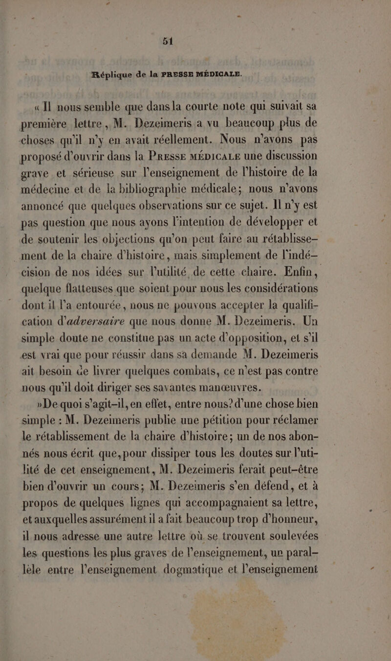 Réplique de la PRESSE MÉDICALE. «IL nous semble que dans la courte note qui suivait sa première lettre , M. Dezeimeris a vu beaucoup plus de choses qu'il n’y en avait réellement. Nous n'avons pas proposé d'ouvrir dans la PRESSE MÉDICALE une discussion grave et sérieuse sur l’enseignement de l'histoire de la médecine et de la bibliographie médicale; nous n° avons annoncé que quelques observations sur ce sujet. II n’y est pas question que nous ayons l'intention de développer et de soutenir les objections qu'on peut faire au rétablisse- ment de la chaire d'histoire, mais simplement de l'indé- cision de nos idées sur l'utilité de cette chaire. Enfin, quelque flatteuses que soient pour nous les considérations dont il l’a entourée, nous ne pouvons accepter la qualfi- cation d’adversaire que nous donne M. Dezeimeris. Un simple doute ne constitue pas un acte d'opposition, et s’il est vrai que pour réussir dans sa demande M. Dezeimeris ait besoin &amp;e livrer quelques combais, ce n'est pas contre nous qu'il doit diriger ses savantes manœuvres. »De quoi s'agit-il, en effet, entre nous? d’une chose bien simple : M. Dezeimeris publie une pétition pour réclamer le rétablissement de la chaire d'histoire; un de nos abon- nés nous écrit que,pour dissiper tous les doutes sur l’uti- lité de cet enseignement, M. Dezeimeris ferait peut-être bien d'ouvrir un cours; M. Dezeimeris s'en défend, et à propos de quelques Nr qui accompagnaient sa lettre, et auxquelles assurément il a fait beaucoup trop d'honneur, il nous adresse une autre lettre où. se trouvent soulevées les questions les plus graves de l’enseignement, ur paral- lèle entre l’enseignement dogmatique et l’enseignement