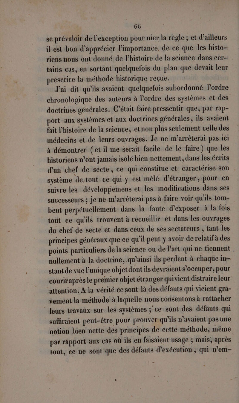 f se prévaloir de l'exception pour nier la règle : et d’ailleurs il est bon d'apprécier l'importance. de ce que les histo— riens nous ont donné de l’histoire de la science dans cer- tains cas, en sortant quelquefois du plan que devait leur prescrire la méthode historique reçue. J'ai dit qu'ils avaient quelquefois subordonné l’ordre chronologique des auteurs à l'ordre des systèmes et des doctrines générales. C'était faire pressentir que, par rap- port aux systèmes et aux doctrines générales, 1ls avaient fait l’histoire de la science, etnon plus seulement celle des médecins et de leurs ouvrages. Je ne m'arrêterai pas 101 à démontrer (et il me serait facile de le faire) que les historiens n’ont jamais isolé bien nettement, dans les écrits d'un chef de secte, ce qui constitue et caractérise son système destout ce qui y est mêlé d’étranger, pour en suivre les développemens et les modifications dans ses successeurs ; je ne m'arrêterai pas à faire voir qu'ils tom- bent perpétuellement dans la faute d'exposer à la fois tout ce qu'ils trouvent à recueillir et dans les ouvrages du chef de secte et dans ceux de ses sectateurs , tant les principes généraux que ce qu'il peut y avoir de relatif à des points particuliers de la science ou de l’art qui ne tiennent . nullement à la doctrine, qu'ainsi ils perdent à chaque m— stant de vue l'unique objet dont ils devraient s'occuper, pour couriraprès le premier objet étranger qui vient distraire leur ‘attention. À la vérité ce sont là des défauts qui vicient gra- vement la méthode à laquelle nous consentons à rattacher suffiraient peut-être pour prouver qu'ils n'avaient pas une notion bien nette des principes de cette méthode, même par rapport aux cas où ils en faisaient usage ; mais, après tout, ce ne sont que des défauts d'exécution , qui n’em- _ “