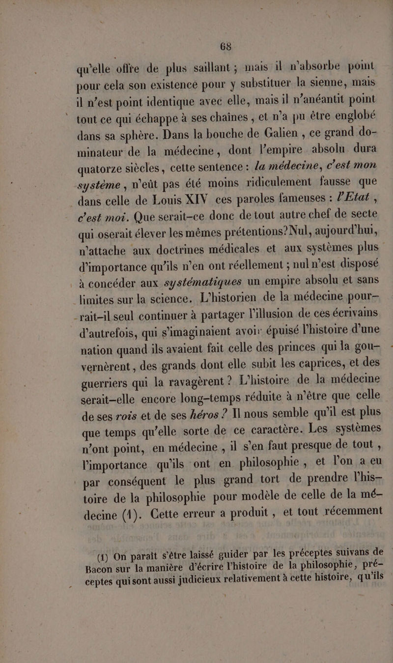 qu'elle offre de plus saillant ; mais il n’absorbe pot pour cela son existence pour y substituer la sienne, mais il n’est point identique avec elle, mais il n’anéantit point tout ce qui échappe à ses chaînes , et n'a pu être englobé dans sa sphère. Dans la bouche de Galien , ce grand do- minateur de la médecine, dont lempire absolu dura quatorze siècles, cette sentence : la médecine, c’est mon système , n'eût pas été moins ridiculement fausse que _ dans celle de Louis XIV ces paroles fameuses : Z’Etat , c'est moi. Que serait-ce done de tout autre chef de secte qui oserait élever les mêmes prétentions? Nul, aujourd’hui, n’attache aux doctrines médicales et aux systèmes plus d'importance qu'ils n’en ont réellement ; nul n’est disposé à concéder aux systématiques un empire absolu et sans limites sur la science. L’historien de la médecine pour _rait-il seul continuer à partager l'illusion de ces écrivams d'autrefois, qui s'imaginaient avoir épuisé l’histoire d'une nation quand ils avaient fait celle des princes qui la gou- vernèrent , des grands dont elle subit les caprices, et des guerriers qui la ravagèrent ? L'histoire de la médecme serait-elle encore long-temps réduite à n'être que celle de ses rois et de ses héros ? Il nous semble qu'il est plus que temps qu’elle sorte de ce caractère. Les systèmes n’ont point, en médecine , il s’en faut presque de tout , l'importance qu'ils ont en philosophie , et l’on a eu par conséquent le plus grand tort de prendre lhis- toire de la philosophie pour modèle de celle de la mé- decine (1). Cette erreur a produit, et tout récemment (1) On paraît s'être laissé guider par les préceptes suivans de Bacon sur la manière d’écrire l’histoire de la philosophie, pré- ceptes qui sont aussi judicieux relativement à cette histoire, qu’ils