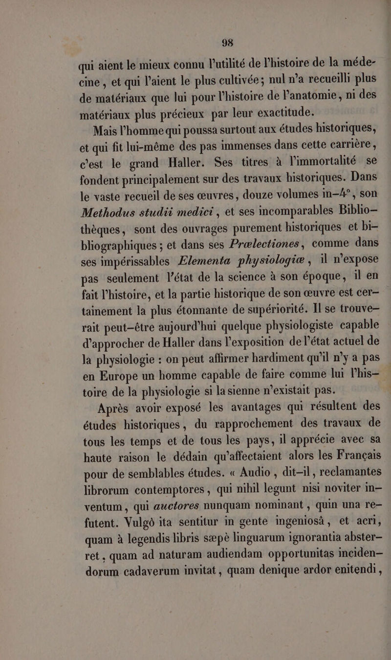 qui aient le mieux connu l'utilité de l’histoire de la méde- cine , et qui l’aient le plus cultivée; nul n’a recueilli plus de matériaux que lui pour l'histoire de Panatomie, ni des matériaux plus précieux par leur exactitude. Mais l'homme qui poussa surtout aux études historiques, et qui fit lui-même des pas immenses dans cette carrière , c'est le grand Haller. Ses titres à l'immortalité se fondent principalement sur des travaux historiques. Dans le vaste recueil de ses œuvres, douze volumes im-A4°, son Methodus studii medici, et ses incomparables Biblio thèques, sont des ouvrages purement historiques et bi- bliographiques ; et dans ses Prælectiones, comme dans ses impérissables Ælementa physiologie ; 11 n'expose pas seulement l’état de la science à son époque, il en fait l'histoire, et la partie historique de son œuvre est cer- tainement la plus étonnante de supériorité. Il se trouve- rait peut-être aujourd’hui quelque physiologiste capable d'approcher de Haller dans l'exposition de l’état actuel de la physiologie : on peut affirmer hardiment qu'il n°y a pas en Europe un homme capable de faire comme lui lhis- toire de la physiologie si la sienne n'existait pas. Après avoir exposé les avantages qui résultent des études historiques, du rapprochement des travaux de tous les temps et de tous les pays, il apprécie avec sa haute raison le dédain qu’affectaient alors les Français pour de semblables études. « Audio , dit-il , reclamantes librorum contemptores, qui nihil legunt misi noviter in— ventum, qui auctores nunquam nominant , quin una re- futent. Vulgô ita sentitur in gente ingeniosà, et acri, quam à legendis libris sæpè linguarum ignorantia abster- ret, quam ad naturam audiendam opportunitas mciden— dorum cadaverum invitat, quam denique ardor enitendi,