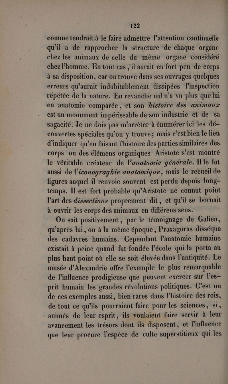 comme Lendrait à le faire admettre l'attention continuelle qu'il a de rapprocher la structure de chaque organe chez les animaux de celle du même organe considéré chez l’homme. En tout cas , il aurait eu fort peu de corps à sa disposition, car on trouve dans ses ouvrages quélques erreurs qu'aurait indubitablement dissipées l’mspection répétée de la nature. En revanche nul n'a vu plus que hu en anatomie comparée , et son hsstoire des animaux est un monument impérissable de son industrie et de sa sagacité. Je ne dois pas m'arrêter à énumérer ici les dé- couvertes spéciales qu'on y trouve; mais c’est bien le lieu d'indiquer qu’en faisant l’histoire des parties similaires des corps ou des élémens organiques Aristote s’est montré le véritable créateur de l’anatomie générale. Ile fut aussi de l'iconograghie anatomique, mais le recueil de figures auquel il renvoie souvent est perdu depuis long- temps. Il est fort probable qu'Aristote ne connut point l'art des déssections proprement dit, et qu'il se bornait à ouvrir les corps des animaux en différens sens. On sait positivement , par le témoignage de Galien, qu'après lui, ou à la même époque, Praxagoras disséqua des cadavres humains. Cependant l'anatomie humaine existait à peine quand fut fondée l’école qui la porta au plus haut point où elle se soit élevée dans l'antiquité. Le musée d'Alexandrie offre l'exemple le plus remarquable de l'influence prodigieuse que peuvent exercer sur l’es- prit humain les grandes révolutions politiques. C’est un de ces exemples aussi, bien rares dans l’histoire des rois, de tout ce qu'ils pourraient faire pour les sciences, si, animés de leur esprit, ils voulaient faire servir à leur avancement les trésors dont ils disposent, et l'influence que leur procure l'espèce de culte superstitieux qui les