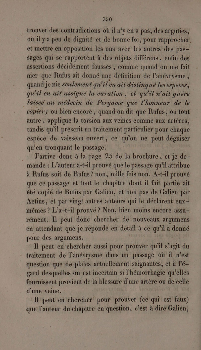 trouver des coltrddierionis où 1l n'y en à pas, des arguties, où 11 y a peu de dignité et de bonne foi, pour rapprocher. et mettre en opposition les uns avec les autres des pas- sages qui se rapportent à des objets différens , enfin des assertions décidément fausses , comme quand on'me fait nier que Rufus ait donné une défiiition de l'anévrysme ; quand je nie seulement qu ’il'en ait distinqué les espèces, qu’il en ait assigné la curation , et qu’il n'ait guère _ laissé au médecin de Pergame que l'honneur de le copier; ou bien encore , quand on dit que Rufus, ou tout autre , appliqué la torsion aux veines comme aux artères, tandis qu'il prescrit un traitement DRE UNRE pour chaque Wie de vaisseau ouvert, ce qu on ne peut déguiser qu’en tronquant le passage. J'arrive donc à la page 25 de la brochure , et je de- mande : L'auteur a-t-1l prouvé que le passage qu’il attribue à Rufus soit de Rufus? non, mille fois non. A+-il prouvé que ce passage et tout le chapitre dont il fait partie ait été copié de Rufus par Galien, et non pas de Galien par Aetius, et par vingt autres auteurs qui le déclarent eux- mêmes ? L'a-t-il prouvé? Non, bien moins encore assu- rément. Il peut donc chercher de nouveaux argumens en attendant que je réponde en détail : à ce qu’il a donné pour des argumens. Il peut en chercher aussi pour prouver qu'il s’agit du traitement de l'anévrysme dans un passage où 11 n’est question que de plaies actuellement saignantes, et à l’é- gard desquelles on est incertain si l’hémorrhagie qu'elles fournissent provient de la blessure d’une artère ou de celle d’une veine. | Il peut en chercher pour prouver (cé qui est faux) que l’auteur du chapitre en question, c’ést à diré Galien,