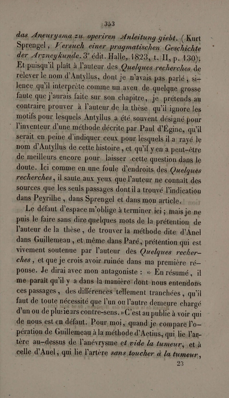 das AneuTySNa Zzu,.0periren Anleitung giebt. (Kurt Sprengel ; F’ersuch einer. Pragmatischen Geschichte der Arzneykunde. 3° édit. Halie,.1823,.t.1IL, p.430) Et:puisqu'il plaît à l'auteur des Quelques.recherches.de relever le nom d’Antyllus, dont je n'avais pas parlé, si lence qu'il mterprète comme un aveu. de quelque grosse faute que j'aurais faite sur son chapitre, je. prétends.au contraire prouver à l’auteur de la thèse qu'il ignore les motifs pour lesquels Antyllus a été souvent désigné pour * l'inventeur d’une méthode décrite par. Paul d'Égine, qu'il serait eu peine d'indiquer ceux pour lesquels il.a rayé le nom d’Antyllus de cette histoire, et qu'il yen a peut-être de meilleurs encore pour. laisser cette question.dans le doute, Ici comme en une foule d’endroits. des Quelques recherches, il saute.aux yeux que l’auteur ne connaît des sources que les seuls passages dont il a trouvé l'indication dans Peyrilhe , dans Sprengel et dans mon article. Le défaut d'espace m'oblige à terminer, ici ;, mais je ne pus le faire sans dire quelques mots de la prétention, de l’auteur de la thèse, de trouver la méthode dite d'Anel dans Guillemeau , et même. dans Paré, prétention qui est vivement soutenue par l’auteur des Quelques recher- ches , et que je crois avoir ruinée dans ma première ré— ponse. Je dirai avec mon antagoniste : « En résumé sil me-parait qu'il y a dans la-manière: dont-nous entendons ces passages, des différénces tellement tranchées , qu'il faut de toute nécessité que l’un ou l'autre demeure chargé d’un ou de plusieurs contre-sens. » C’est au publie à voir qui de nous,est en défaut. Pour, moi, quand'je compare l’o— pération de Guillemeau à la méthode d’Aetius, qui lie l'ar- tère au-dessus de l’anévrysme eé,vide La tumeur, .et.à celle d’Anel, qui lie l’artère sans toucher à la tumeur, 25