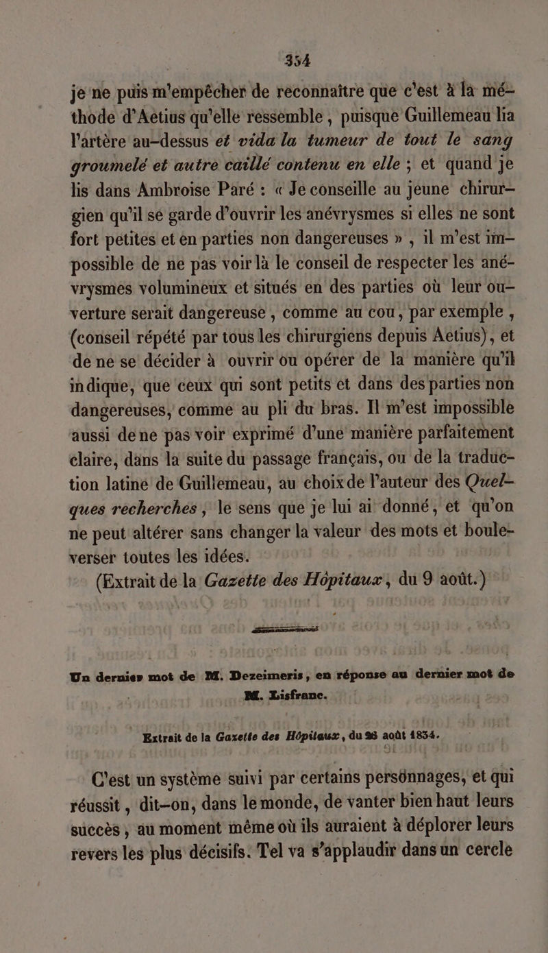 je ne puis m'empêcher de reconnaître que c'est à là mé- thode d’Aetius qu'elle ressemble , puisque Guillemeau lia l'artère au-dessus ef vida la tumeur de tout le sang groumelé et autre caillé contenu en elle ; et quand je lis dans Ambroise Paré : « Je conseille au jeune chirur- gien qu'il sé garde d'ouvrir les anévrysmes si elles ne sont fort petites et en parties non dangereuses » , 1l m'est im— possible de ne pas voir là le conseil de respecter les ané- vrysmes volumineux et situés en des parties où leur ou- verture sérait dangereuse , comme au cou, par exemple, (conseil répété par tous les chirurgiens depuis Aetius), et de ne se décider à ouvrir ou opérer de la manière qu'il indique, que ceux qui sont petits et dans des parties non dangereuses, comme au pli du bras. Il m'est impossible aussi dene pas voir exprimé d’une manière parfaitement claire, dans la suite du passage français, ou de la traduc- tion latiné de Guillemeau, au choix de l’auteur des Que/- ques recherchés ; le sens que je lui ai donné, et qu'on ne peut altérer sans changer la valeur des mots et boule- verser toutes les idées. (Extrait de la Gazette des Hôpitaux, du 9 août.) grate «s Un dernier mot de M. Dezeimeris, en réponse au dernier mot de M. Lisfranc. | Extrait de la Gaxette des Hôpitaux, du 26 août 1834. C'est un système suivi par certains persünnages, et qui réussit, dit-on, dans le monde, de vanter bien haut leurs succès ; au moment même où ils auraient à déplorer leurs revers les plus décisifs. Tel va s’äpplaudir dans un cercle