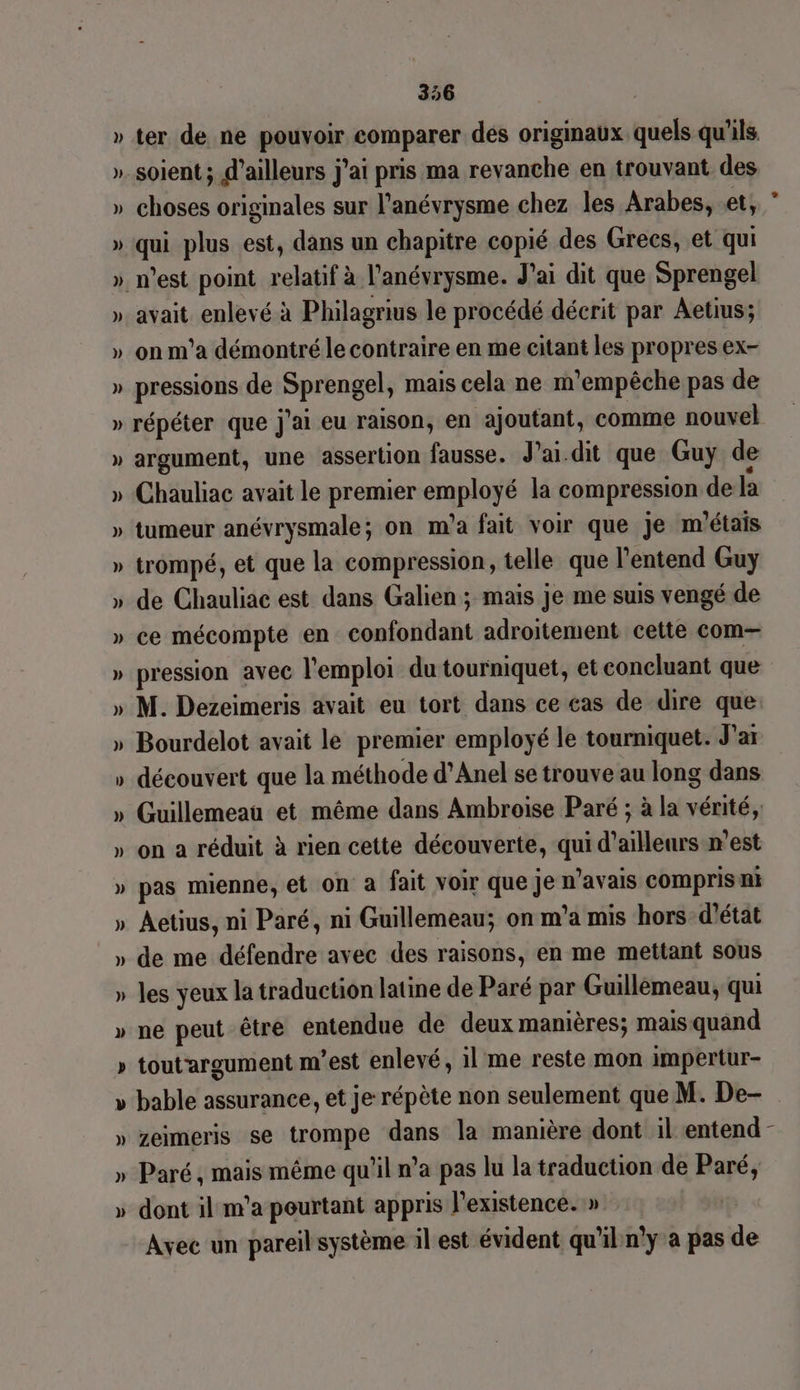 » ter de ne pouvoir comparer des originaux quels qu'ils »_ soient; d’ailleurs j'ai pris ma revanche en trouvant des » choses originales sur l’anévrysme chez les Arabes, et, ‘ » qui plus est, dans un chapitre copié des Grecs, et qui » nest point relatif à l'anévrysme. J'ai dit que Sprengel » avait enlevé à Philagrius le procédé décrit par Aetius; » on m'a démontré le contraire en me citant les propres ex- » pressions de Sprengel, mais cela ne m’empêche pas de » répéter que j'ai eu raison, en ajoutant, comme nouvel » argument, une assertion fausse. J’ai.dit que Guy de » Chauliac avait le premier employé la compression de la » tumeur anévrysmale; on m'a fait voir que je m'étais » trompé, et que la compression, telle que l'entend Guy » de Chauliac est dans Galien ; mais je me suis vengé de » ce mécompte en confondant adroitement cette com— » pression avec l'emploi du tourniquet, et concluant que » M. Dezeimeris avait eu tort dans ce cas de dire que » Bourdelot avait le premier employé le tourniquet. Ja » découvert que la méthode d’Anel se trouve au long dans » Guillemeau et même dans Ambroise Paré ; à la vérité, » on a réduit à rien cette découverte, qui d’ailleurs n’est » pas mienne, et on a fait voir que je n'avais compris ni » Aetius, ni Paré, ni Guillemeau; on m'a mis hors d'état » de me défendre avec des raisons, en me mettant sous » les yeux la traduction latine de Paré par Guillemeau, qui » ne peut être entendue de deux manières; mais quand » toutargument m'est enlevé, il me reste mon impertur- » bable assurance, et je répète non seulement que M. De- » zeimeris se trompe dans la manière dont il entend - » Paré, mais même qu'il n’a pas lu la traduction de Paré, » dont il m'a pourtant appris l'existence. » | Avec un pareil système il est évident qu'il n'y a pas de LA