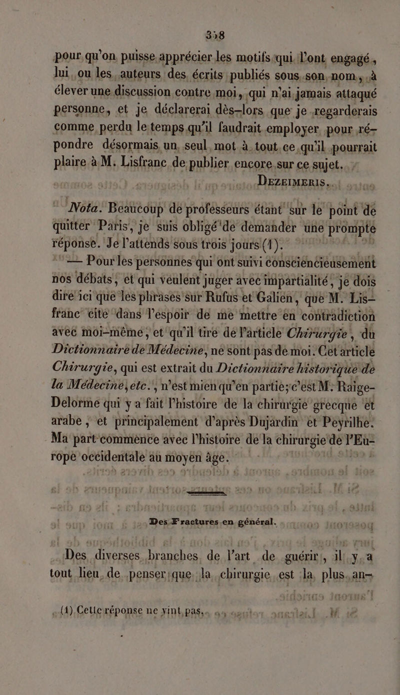 338 pour qu'on, puisse apprécier les motifs qui. l'ont engagé, lui, ou les auteurs des, écrits publiés sous. .SOn, n0M., .à élever une discussion contre. moi, qui n'ai Jamais attaqué personne, et je déclarerai dès-lors que je .regarderais comme perdu le temps qu’il faudrait employer pour ré- pondre désormais, un, seul, mot à. tout. ce qu'il pourrait plaire à M. Lisfranc de publier encore.sur ce sujet. DezermERis. ù Nota. Beaucoup dé professeurs étant sur le point de quitter Paris, je Suis obligé de demander une > prompte réponse. Je l’attends sous trois jours (4). ©— Pourles personnes qui ont suivi constienciéusement nos débats, ét qui veulent juger avec impartialité, je dois dire ici que les phrases 'sur Rufus et Galien, que M. Lis- franc’ cite dans l'espoir de me mettre en contradiction aveë moi-même, et'qu'il tiré de l'article Chirurgie , dû Dictionnaire de 7 édecine, ne sont pas de moi. Cet article Chirurgie, qui est extrait du Dictionnaire histor ique de la Médecine; etc.', n’est mien qu’en partie;c’est M: Raïge- Delorme qui y a fait l'histoire de la chirmgie grecque et arabe ; et principalement d’après Dujardin et Peÿrilhe. Ma part commence avec l'histoire dela chirurgie | Pare rope DES 4 LS au mo yen 28e | dial : Des F ractures.en général. ou Des, diverses. branches. de l’art de guérir:, 1l:.y,a tout lieu. de .penserique. la chirurgie est :la, plus. an- -+(1).Celicréponse ne vint pass o4 420 neties EL M
