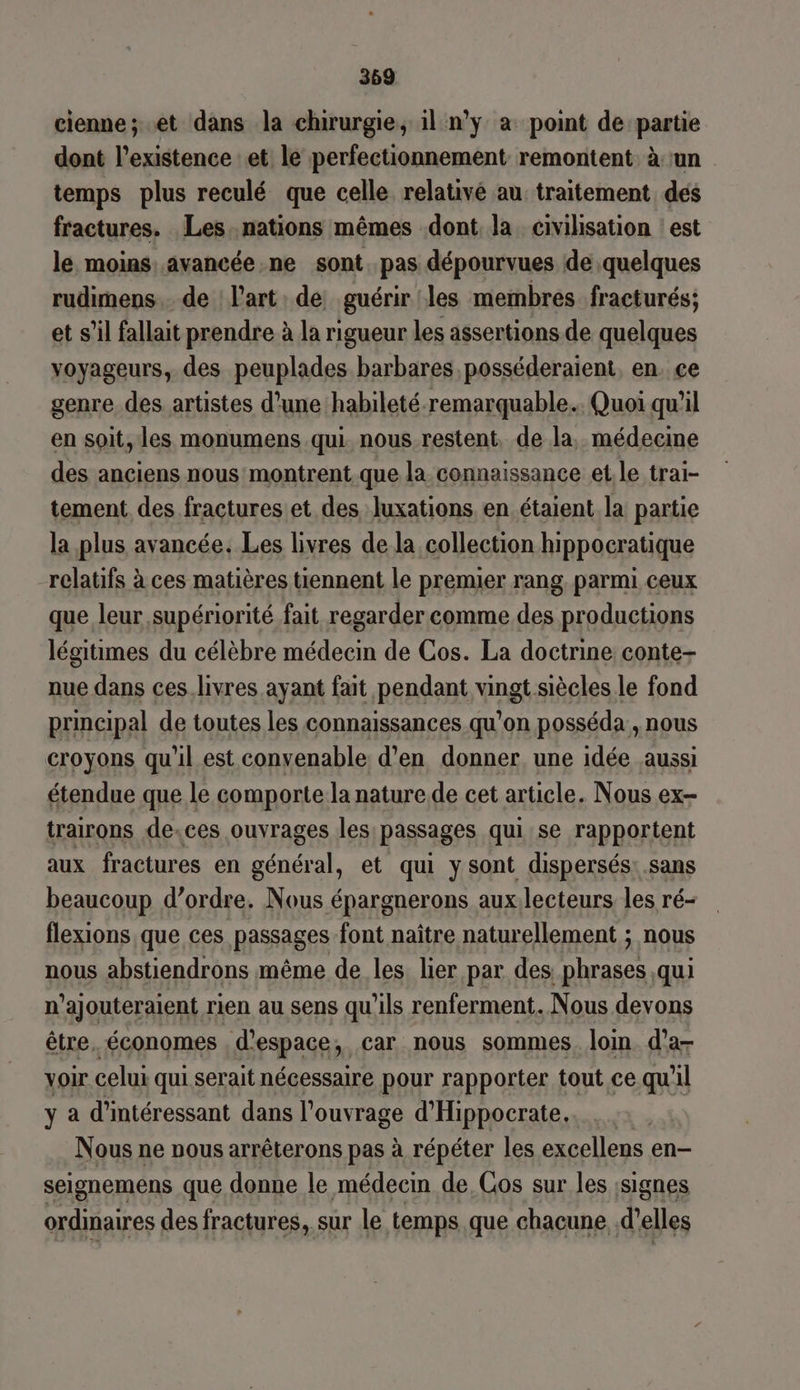 cienne; et dans la chirurgie, il n'y a point de partie dont l'existence :et le perfectionnement remontent à un temps plus reculé que celle relativé au traitement dés fractures. Les. nations mêmes dont la civilisation est le moins avancée.ne sont pas dépourvues de quelques rudimens.… de l'art de guérir les membres. fracturés; et s’il fallait prendre à la rigueur les assertions de quelques voyageurs, des peuplades barbares posséderaient. en. ce genre des artistes d’une habileté. remarquable. Quoi qu'il en soit, les monumens qui nous restent, de la, médecine des anciens nous montrent que la connaissance et. le trai- tement des fractures et des Juxations, en étaient la partie la plus avancée. Les livres de la collection hippocratique relatifs à ces matières tiennent le premier rang. parmi ceux que leur supériorité fait regarder comme des productions légitimes du célèbre médecin de Cos. La doctrine conte- nue dans ces.livres ayant fait pendant vingt siècles le fond principal de toutes les connaissances qu’on posséda , nous croyons qu'il est convenable d'en donner. une idée aussi étendue que le comporte la nature de cet article. Nous ex- trairons de.ces ouvrages les passages qui se rapportent aux fractures en général, et qui y sont dispersés: sans beaucoup d’ordre. Nous épargnerons aux.lecteurs les ré- flexions que ces passages font naître naturellement ; nous nous abstiendrons même de les. lier par des phrases qui n’ajouteraient rien au sens qu'ils renferment. Nous devons être. économes d'espace, car nous sommes. loin. d’a- voir celui qui. serait nécessaire pour rapporter tout ce qu'il y a d’intéressant dans l'ouvrage d'Hippocrate. Nous ne nous arrêterons pas à répéter les excellens en- seignemens que donne le médecin de, Gos sur les ;signes ordinaires des fractures, sur le temps que chacune d'elles