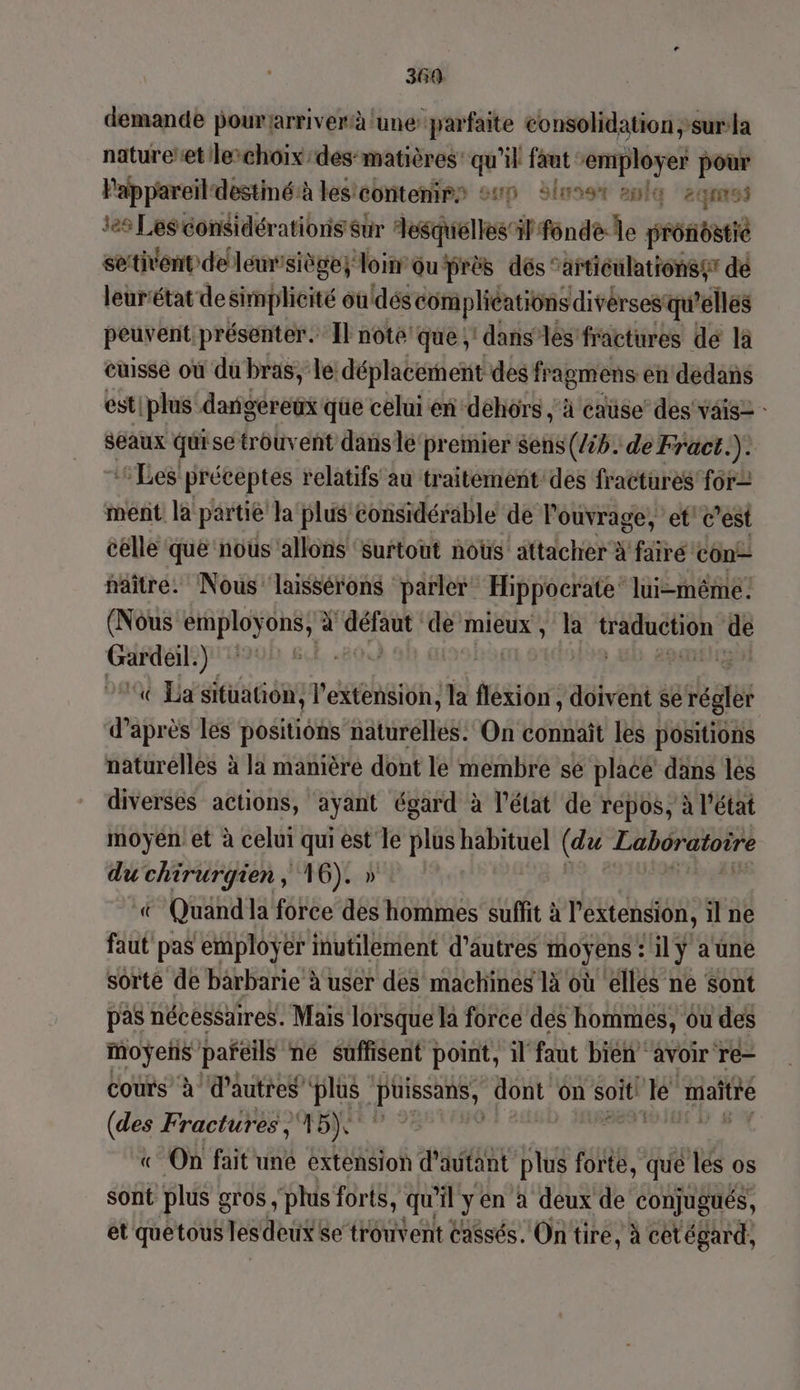 369 demande pourjarriverà lune parfaite consolidation ;surla nature’etlechôix/des-matières’ qu'il faut enipléyer pour Pappareildestmé:à les'contenirs sup Slusst ani 24m tes Les considérations sur Hesquélles il fondé le prb setient de lemssiège; loin ou près dés ‘articilationser de leurétat de simplicité ouldéscom plications divérses qu'elles peuvent présenter. Il note que; dans‘ les fractures de là cuisse où du bras, le déplacement des fragmens en dedans est|plus dangereux que celui en dehors , à caüse’ des vais2 : seaux quise trouvent dans lé premier sens (/ib. de Fract.). ‘Les préceptes relatifs au traitement des fractures for= ment la partie la plus considérable de l'ouvrage, et! c'est celle que nous allons ‘Surtout nous attacher à fairé con! naître. Nous laissérons parler Hippocrate lui-même (Nous etiploÿons ai bar ‘dé’mieux , la GaLEn de Gardeil.) | pas | ‘x Lasituation, l'extension, la flexion , doivent se réglèr d’après les positions Rares On connaît les positions naturelles à la manière dont le membre sé placé dans les diverses actions, ayant égard à l’état de repos, à l’état moyen et à celui qui est le plus habituel (du Labôratore du chirurgien, 16). » + Quand la force des hommes suffit à l'extension, il ne faut pas employer inutilement d’autres moyens : ilÿ aüne sorte de bärbarie à user des machines là où ellés ne sont pas nécessaires. Mais lorsque la force dés hommes, ou des rca pañeils ne suffisent point, il faut bien avoir re- cours’ à d’autres plus és dont ôn soit ‘le maitre (des Frachhg: 15) | ee «On fait une extension d'autant plus forte, qué lés os sont plus gros , plus forts, qu 4 yen à deux de conjugués, et quetous les deux se trouvent Cassés. On tire, à cetégard,