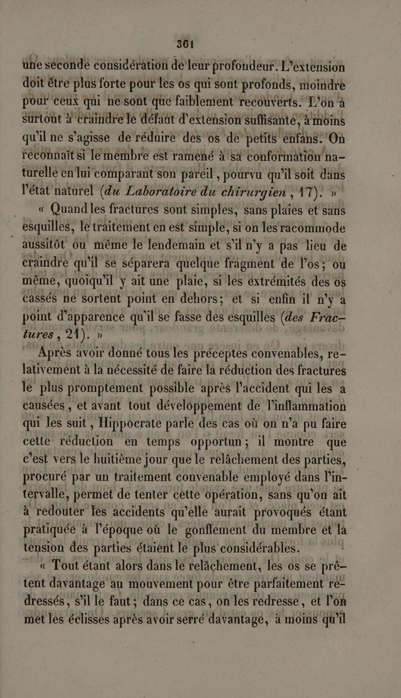 une sécondé considération de leur profondeur. L'extension doit être plus forte pour les os qui sont profonds, moindre pour ceux qui nesont que faiblement recouverts: L'ün à surtout #'craindre le défaut d'extension suffisante, à’ Moins qu'il ne s'agisse de réduire des os dé’ petits énfans: On reconnaît si le mémbre est raméñé 4!s4 Conformation na- turellé en lui comparant son pareil , pourvu qu'il soit dans l'état naturel (du Laboratoire du chirurgien , sis _. « Quandles fractures sont simples, sans plaies et’ sans esquilles, lé traitémient en est simple, si on lesracommode _ aussitôt ôù même le lendemain et s'il n°y a pas lieu de craindre qu il sé séparera quelque fragment de l'os; ou même, quoiqu'il y ait uné plaie, si 14 éxtrémités de 0S TR ne Sortent point en dehors; ét si enfin il n°y à point Hans qu 1 & se fasse des esquilles (des Frac tures , 21). » oLohe avoir donné tous les préceptes ts re- lativement à la nécessité de faire la réduction des fractures le plus promptement possible après l'accident qui les a causées , et avant tout développement de l'inflammation qui les suit, Hippocrate parle des cas où on n’a pu faire cette réduction en temps opportun; il montre que c’est vers le huitième jour que le relâchement des parties, procuré par un traitement convenable employé dans l’in- tervalle, permet de tenter cette opération, sans qu on ait à redouter les accidents qu'elle aurait provoqués étant pratiquée à l'époque où le gonflement du membre et la tension des parties étaient le plus considérables. «Tout étant alors dans le relâchement, les os se pré- tent davantage au mouvement pour être parfaitement ré- dressés , s’il le faut; dans ce cas, on les redresse, et l’on mét lés éclissés après avoir serré davantagé, à moins qu'il