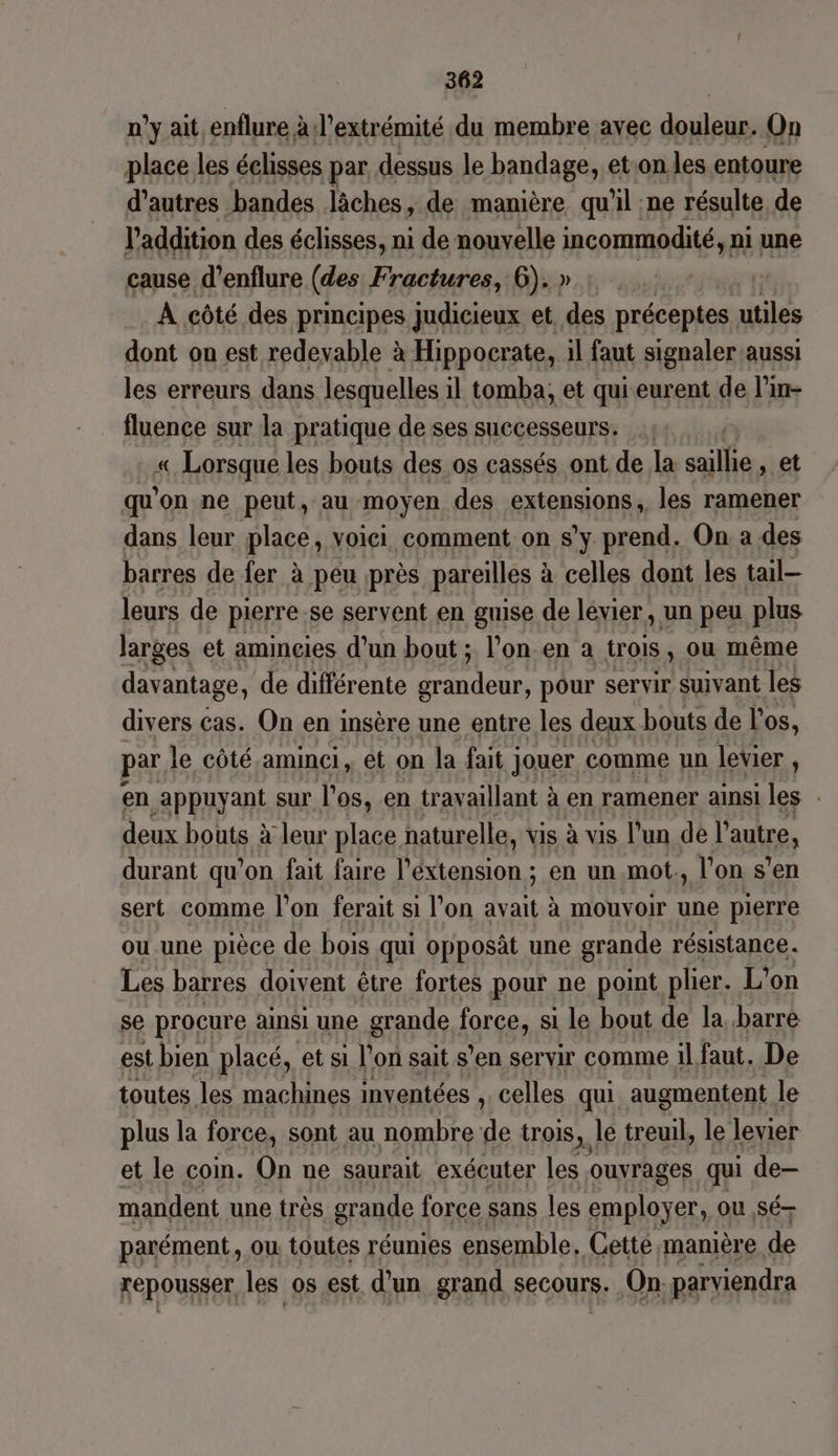 n’y ait enflure à l'extrémité du membre avec duslass On place les éclisses par dessus le bandage, et on les entoure d'autres bandes Jâches, de manière qu'il ne résulte de l'addition des éclisses, ni de nouvelle incommodité, ni une cause d’enflure (des Fractures, 6). » A côté des principes judicieux et des préceptes. utiles dont on est redevable à Hippocrate, il faut signaler aussi les erreurs dans lesquelles il tomba, et qui eurent de l'in- fluence sur la pratique de ses successeurs. « Lorsque les bouts des.os cassés ont de la aile: et qu'on ne peut, au moyen des extensions, les ramener dans leur place, voici comment on s’y prend. On a des barres de fer à peu près pareilles & à celles dont les tail— leurs de pierre se servent en guise de levier, un peu plus larges et amincies d’un bout ; l’onen a trois , ou même davantage, de différente ant pour servir suivant les divers cas. On en insère une entre les deux bouts de l'os, par le côté.aminei, ét on la fait jouer comme un levier , en appuyant sur l'os, en travaillant à à en ramener ainsi les deux bouts à leur place naturelle, vis à vis l'un del autre, durant qu’on fait faire l’éxtension ; en un mot., l’on s’en sert comme l’on ferait si l’on da à mouvoir une pierre ou une pièce de bois qui opposât une grande résistance. Les barres doivent être fortes pour ne pont plier. L'on se procure ainsi une grande force, si le bout de la barre est bien placé, et si l'on sait s’en servir comme 1l, faut. De toutes les machines inventées , celles qui augmentent le plus la force, sont au nombre d trois, le treuil, le levier et le coin. On ne saurait exécuter les. ouvrages qui de- mandent une très grande force sans les employer, ou sé parément, ou toutes réunies ensemble. Cetté manière de repousser les os est d'un grand secours. On parviendra