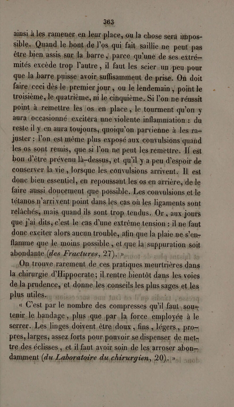 ans! à les ramener. en leurplace, ou da chose serä impos- sible.. Quand. le.bout,de l’os..qui fait. saillie ne peut pas être-bien assis,sux Ja. barre | parce. qu'une de ses.extré- mités excède trop l’autre , il faut les scier.un peu-pour que.la barre puisse: avoir. suffisammeut deprise. On doit faire’ ceci dès le, premier jour, ou le lendemain, point le troisième le.quatrième, ni le cinquième. Si l'on: ne réussit point à remettre les ‘os en place, le tourment qu'on y aura: occasionné : excitéra, une!violente inflammation: du reste 1ly,en aura toujours; quoiqu'on parvienne à Jes-raz Juster : l’on.est même, plus exposé aux, convulsions quañd les,os sont remis, que si l’on ne peut les remettre. Il est bon, d’être prévenu là-dessus, et.qu'il y a peu d'espoir de conserver lavie,, lorsque. les.convulsions arrivent: IL est donc bien: essentiel, en repoussant les os.en arrière, dede faire aussi. doucement que possible. Les convulsions et.le tétanos,n’arri vent: point dans.les. cas où les ligaments sont relâchés, mais quand ils sont.trop tendus. Or, aux jours que: J'ai, dits, c'est, le: cas d’une extrême tension : ilne faut donc. exciter alors aucun.trouble, afin.que la plaie ne.s’en- flamme que le.moins possible, et que la;suppurationsoit abondante, (des Fractures, 27).:»..... | re ‘On: trouve rarement de ces pratiques meurtrières dans la ,chrurgie d'Hippocrate; ilrentre bientôt dans les voies de.la prudence, et donne.les conseils les plus sages. et. les plus utiles... béroon Jul itis Ha aibiniss L'evésard « C’est par le nombre des compresses qu'il faut, sou tenir,.le bandage,, plus ;que par. la force. employée à le serrer. Les linges, doivent être:doux , fins, légers, pro- pres, larges; assez forts pour.pouvyoir.se dispenser de met- tre.des.éclisses,, et il faut avoir soin, de les’arroser abon— damment (du.Laboratoire du,chirurgien, 20):