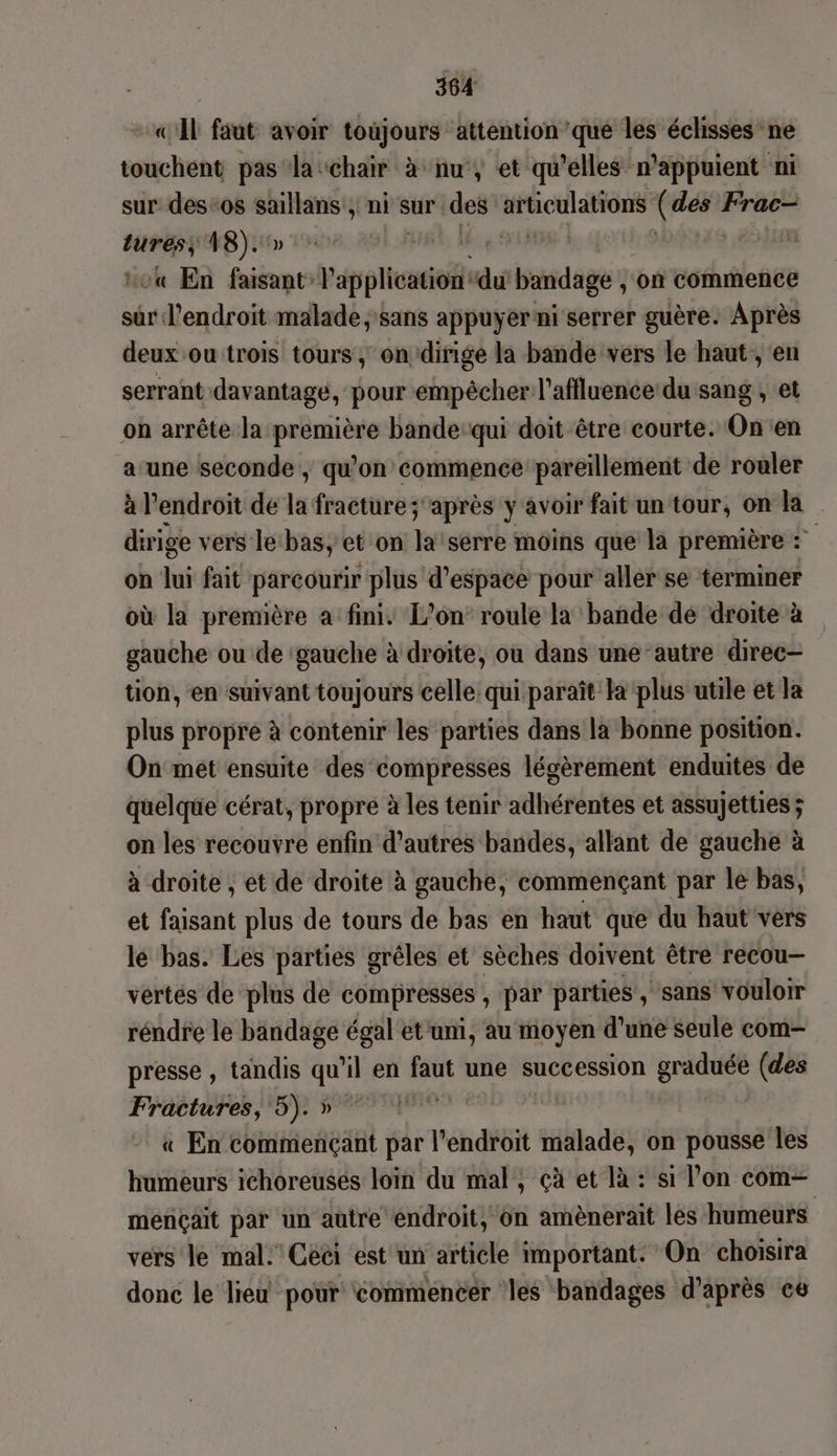 «Al faut avoir toujours attention ’que les éclisses ne touchent pas la ‘chair à nu, et qu’elles n'appuient ni sur des-0s saillans , ni sur des fiction sr Frac- PT 48). LES, Ale g LME « En hace dépit “du bandage ; on commence sur l'endroit malade sans appuyer ni serrer guère. Après deux ou trois tours , on dirige la bande vers le haut, en serrant davantage, pour empêcher l’affluence du sang , et on arrête la première bande:qui doit être courte. On en a une seconde, qu'on commence pareillement de rouler à l'endroit de la fracture; après y avoir fait un tour, on la dirige vers le bas, et on Ji serre moins que la première : on hi fait parcourir plus d'espace pour aller se terminer où la première a fini. L'on’ roule la bande dé droite à gauche ou de ‘gauche à droite, ou dans une autre direc— tion, en suivant toujours celle qui paraît la plus utile et la plus propre à contenir les parties dans la bonne position. On met ensuite des compresses légèrement enduites de quelque cérat, propre à les tenir adhérentes et assujetties; on les recouvre enfin d’autres bandes, allant de gauche à à droite ; et de droite à gauche, commençant par le bas, et faisant plus de tours de bas en haut que du haut vers le bas. Les parties grêles et sèches doivent être recou— vertés de plus de compressés ; par parties , sans vouloir réndre le bandage égal et umi, au moyen d’une seule com- presse, tandis qu’ ‘il en faut une succession gi: (des Fractures, 5). » | « En commençant par l’endroit malade, on pousse les humeurs ichoreuses loin du mal, çà et là : si l’on com— meriçait par un autre endroit, on amènerait les humeurs vers le mal. Ceci est un article important. On choisira donc le lieu pour commencer les bandages d'après ce