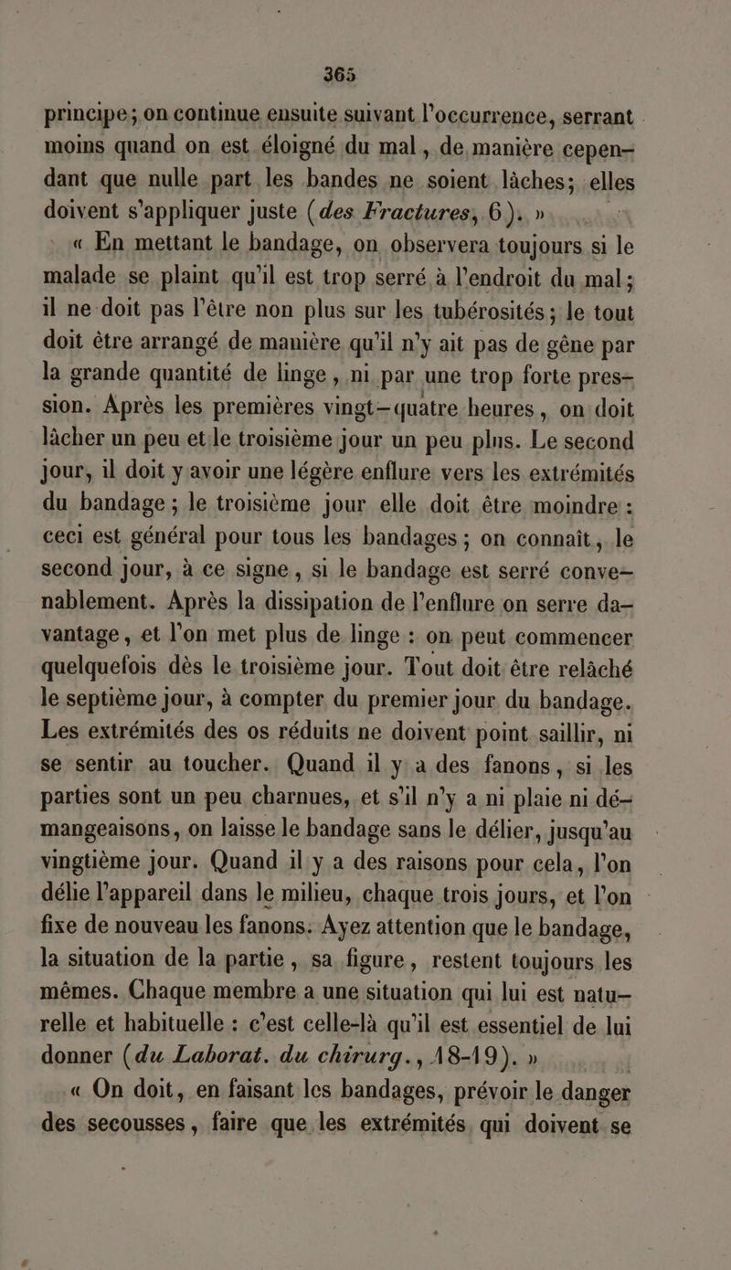 principe; on continue ensuite suivant l'occurrence, serrant | moins quand on est éloigné du mal, de manière cepen- dant que nulle part les ps ne.soient lâches; elles doivent s'appliquer juste (des Fractures, 6). » « En mettant le bandage, on observera toujours si le malade se plaint qu'il est trop serré, à l'endroit du mal ; il ne doit pas l’être non plus sur les tubérosités ; le tout doit être arrangé de manière qu'il n’y ait pas de gêne par la grande quantité de linge, ni par une trop forte pres- sion. Après les premières vingt-quatre heures , on doit lâcher un peu et.le troisième jour un peu plns. Le second jour, il doit y avoir une légère enflure vers les extrémités du bandage ; le troisième jour elle doit être moindre : ceci est général pour tous les bandages ; on connait, le second jour, à ce signe , si le bandage est serré conve- nablement. Après la dissipation de l’enflure on serre da- vantage , et l'on met plus de linge : on peut commencer quelquefois dès le troisième jour. Tout doit être relâché le septième jour, à compter du premier jour du bandage. Les extrémités des os réduits ne doivent point saillir, ni se sentir au toucher. Quand il y à des fanons, si les parties sont un peu charnues, et s’il n'y à ni plaie ni dé- mangeaisons, on laisse le bandage sans le délier, jusqu’au vingtième jour. Quand 1l y a des raisons pour cela, l’on délie l'appareil dans le milieu, chaque trois jours, et l'on fixe de nouveau les fanons: Ayez attention que le bandage, la situation de la partie, sa figure, restent toujours les mêmes. Chaque membre a une situation qui lui est natu- relle et habituelle : c’est celle-là qu'il est essentiel de lui donner (du Laborat. du chirurg., A8-19). » « On doit, en faisant les bandages, prévoir le danger des secousses , faire que les extrémités, qui doivent se