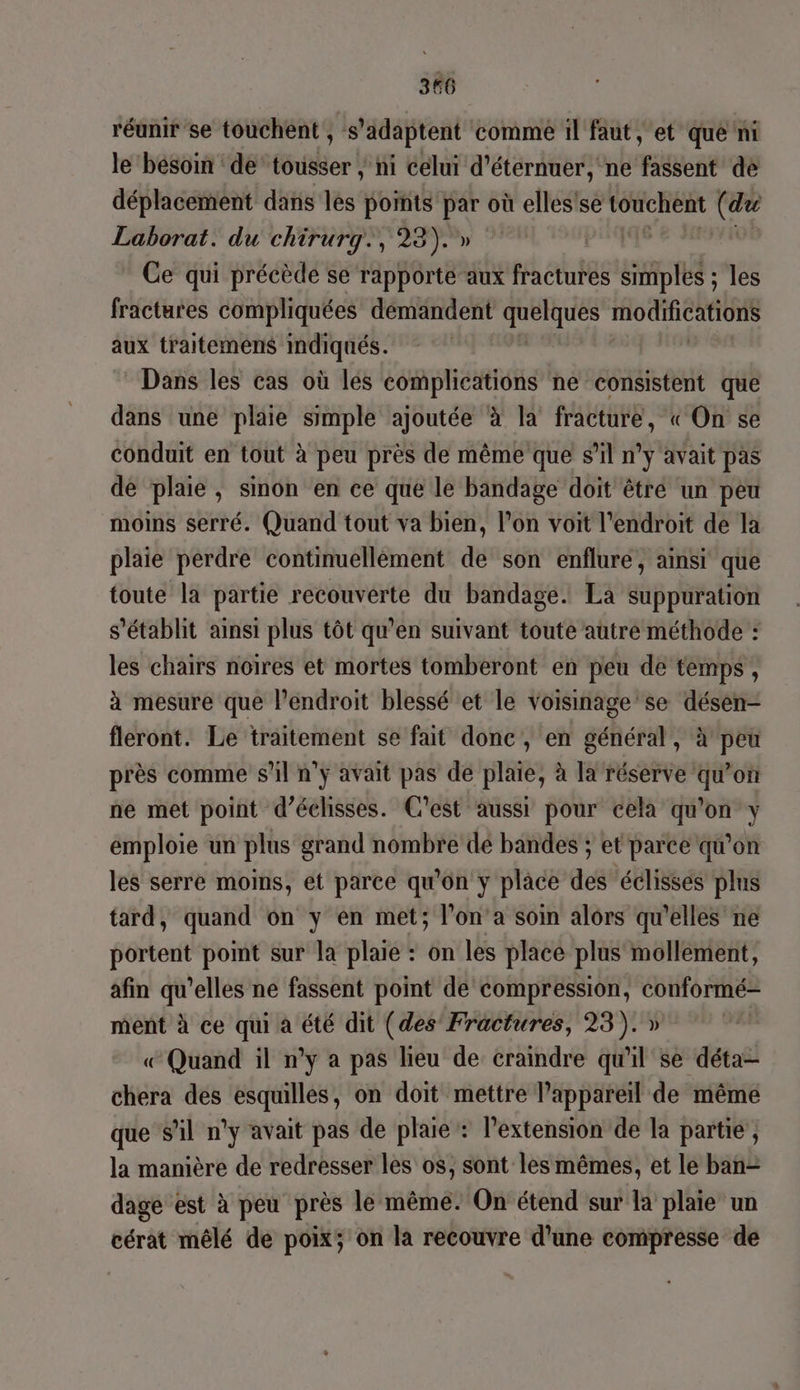 réunir se touchent , s “adaptent comme il faut, et que ni le ‘besoin ‘de’ tousser ; ni celui d'éternuer, ne Bet de déplacement dans les points par où elles'se touchent (ae Laborat. du chirurg., 23).» L Ce qui précède se rapporte aux fractures simples ; les fractures compliquées démandent AUPIUCS CCS aux traitemens mdiqués. Dans les cas où lés complications ne consistent que dans une plaie simple ajoutée à la fracture, « On se conduit en tout à peu près de même que s’il n’y avait pas de plaie, sinon en ce que le bandage doit êtré un peu moins serré. Quand tout va bien, l’on voit l'endroit de la plaie perdre continuellèment de son enflure, ainsi que toute la partie recouverte du bandage. La suppuration s'établit ainsi plus tôt qu'en suivant toute autre méthode : les chairs noires et mortes tomberont en peu de temps, à mesure que lPendroit blessé et le Voisinage'se désen- fleront. Le traitement se fait donc, en général, à peu près comme s'il n'y avait pas de plaie, à Ja réserve qu'on ne met point d’éclisses. C'est aussi pour cela qu'on y emploie un plus grand nombre dé bandes ; et parce qu’on les serre moins, et parce qu'on y place des éclisses plus tard, quand on y en met; l’on’a soin alors qu'elles ne portent point sur la plaie : on les place plus mollement, afin qu’elles ne fassent point de compression, conformé- ment à ce qui a été dit (des Fractures, 23). » Quand il n’y a pas lieu de craindre qu'il se déta- chera des esquilles, on doit mettre l’appareil de même que sil n’y avait pas de plaie : l'extension de la partie , la manière de redresser les os, sont les mêmes, et le ban- dage est à peu près le même. On étend sur la plaie un cérat mêlé de poix; on la recouvre d'une compresse de