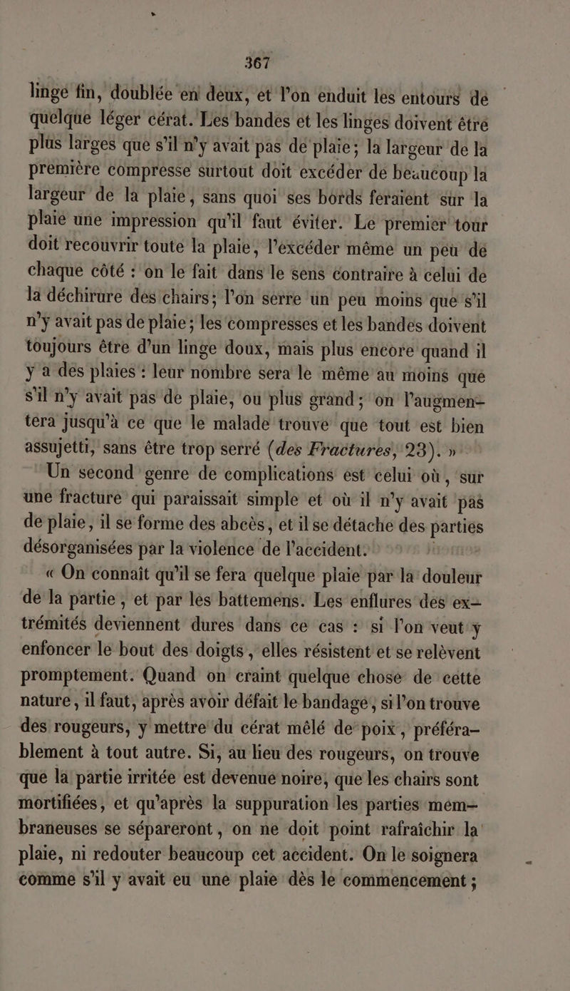 linge fin, doublée en! deux, et l’on enduit les entours dé quelque léger cérat. Les bandes et les linges doivent étré plus larges que s’il n'y avait pas de plaie; la largeur de la première compresse surtout doit excéder de beaucoup la largeur de la plaie, sans quoi ses bords feraient sur la plaie une impression qu'il faut éviter. Le premier tour doit recouvrir toute la plaie, l'excéder même un péu de chaque côté : on le fait dans le sens contraire à celui de là déchirure des chairs ; l'on serre un peu moins que s’il n’ÿ avait pas de plaie ; les compresses et les bandes doivent toujours être d’un linge doux, mais plus encore quand il ÿ à des plaies : leur nombre sera le même au moins qué S'il n’y avait pas de plaie, ou plüs grand ; on l’augmenz tera jusqu'à ce que le malade trouve que tout est bien assujetti, sans être trop serré (des Fractures, 23).». Un second genre de complications est celui où , ‘sur une fracture qui paraissait simple et où il n'y avait pas de plaie, il se forme des abcès, et il se détache des parties désorganisées par la violence de l'accident. RIT DE « On connaît qu’il se fera quelque plaie par la douleur de la partie , et par lés battemens. Les enflures des ex= trémités deviennent dures dans ce cas : si l’on veut y enfoncer le bout des doigts , elles résistent et se relèvent promptement. Quand on craint quelque chose de cette nature, 1lfaut, après avoir défait le bandagé,, si l’on trouve des rougeurs, y mettre du cérat mêlé de’ poix , préféra- blement à tout autre. Si, au lieu des rougeurs, on trouve que la partie irritée est devenué noire, que les chairs sont mortifiées, et qu'après la suppuration les parties mém=— braneuses se sépareront, on ne doit point rafraîchir la plaie, ni redouter beaucoup cet accident. On le soignera comme s’il y avait eu une plaie dès le commencement ;