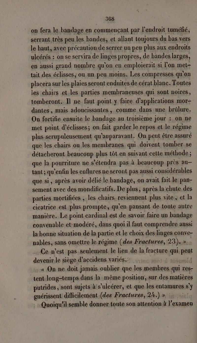 on fera le bandage en commençant par l'endroit tuméfié, serrant très peu Le bandes, et allant toujours du bas vers le haut, avec précaution de serrer un peu plus aux endroits ulcérés : on se servira de linges propres, de bandes larges, en aussi grand nombre qu'on en emploierait'si l’on met= tait des éclisses, où un peu moins. Les compresses qu’on placera sur les plaies seront enduites de cérat blanc. Toutes les chairs et les parties membraneuses qui sont noires, tomberont.. Il ne faut point y faire d'applications mor- dantes, mais adoucissantes, comme dans ‘une brülure. On fortifie ensuite le bandage au troisième jour : on ne met point d’éclisses; on fs garder le repos et le régime plus. scrupuleusement qu'auparavant. On peut être assuré que les chairs ou les membranes qui doivent tomber se détacheront beaucoup plus tôt en suivant.cette méthode; que la pourriture ne s’étendra pas à à beaucoup près au— tant ; qu'enfin les enflures ne seront pas aussi considérables que si, après avoir délié le bandage, on avait fait le pan- sement avec des mondificatifs. De plus, après la chute des parties mortifiées , les chairs reviennent plus vite, et la cicatrice est plus prompte, qu'en pansant de toute autre manière. Le point cardmal.est de savoir faire un bandage convenable et:modéré, dans quoi il faut comprendre aussi la bonne situation de la partie et le choix desilinges conve- nables, sans omettre le régime (des Fractures, 23). | Ce n’est pas seulement le lieu de la fracture qi peus devenir.le siège d’accidens variés. aï4 « On ne doit jamais oublier que les abtits qui r res- tent Jong-temps dans la même position, sur des matières putrides, sont sujets à's’ulcérer, et que les entamures s'y guérissent difficilement (des Fractures, 2h.) » Quoiqu ’l.semble donner. toute son attention à l’examen