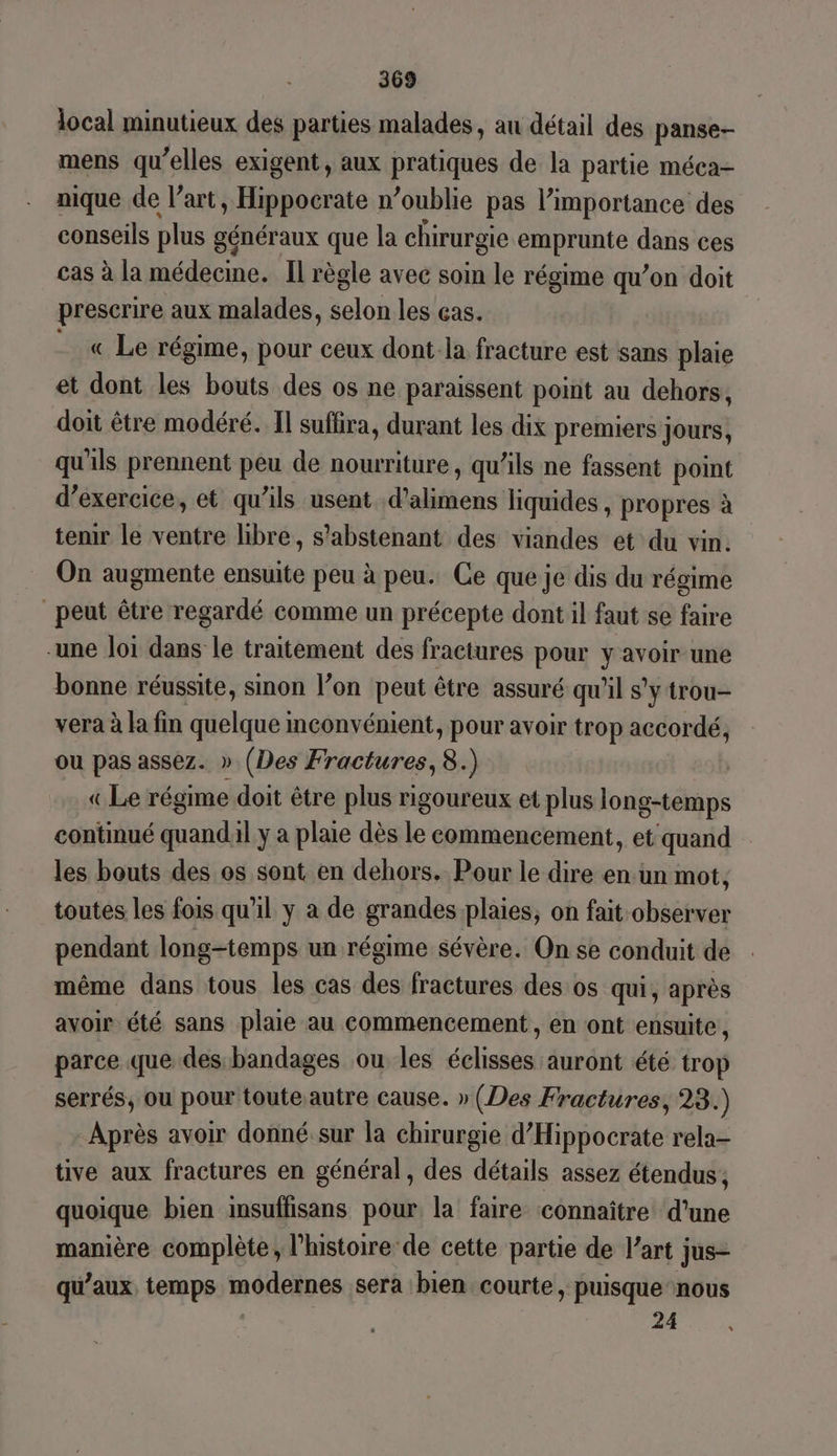 local minutieux des parties malades, au détail des panse- mens qu’elles exigent, aux pratiques de la partie méca- nique de l’art, Hippocrate n’oublie pas l'importance des conseils plus généraux que la chirurgie emprunte dans ces cas à la médecine. Il règle avec soin le régime qu’on doit prescrire aux malades, selon les ças. __ « Le régime, pour ceux dont: la fracture est sans plaie et dont les bouts des os ne paraissent point au dehors, doit être modéré. Il suffira, durant les dix premiers jours, qu'ils prennent peu de nourriture, qu’ils ne fassent point d’exercice, et qu'ils usent d’alimens liquides , propres à tenir le ventre libre, s'abstenant des viandes et du vin. On augmente dite peu à peu. Ce que je dis du régime peut être regardé comme un précepte dont il faut se faire -une loi dans le traitement des fractures pour y avoir une bonne réussite, sinon l’on peut être assuré qu'il s'y trou- vera à la fin quelque inconvénient, pour avoir trop accordé, ou pas assez. » (Des Fractures, 8.) | «Le régime doit être plus rigoureux et plus long-temps continué quandil y à plaie dès le commencement, et quand les bouts des os sont en dehors. Pour le dire en. un mot, toutes les fois qu’il y a de grandes plaies, on fait Habbse pendant long-temps un régime sévère. On se conduit de même dans tous les cas des fractures des os qui, après avoir été sans plaie au commencement, en ont ensuite, parce que des bandages ou les blind auront été trop serrés, ou pour toute autre cause. » (Des Fractures, 23.) Après avoir donné.sur la chirurgie d’Hippocrate rela- tive aux fractures en général, des détails assez étendus; quoique bien insuffisans pour, la faire connaître d’une manière complète, l’histoire de cette partie de l’art jus= qu'aux, temps modernes sera bien courte » puisque nous 24 LS