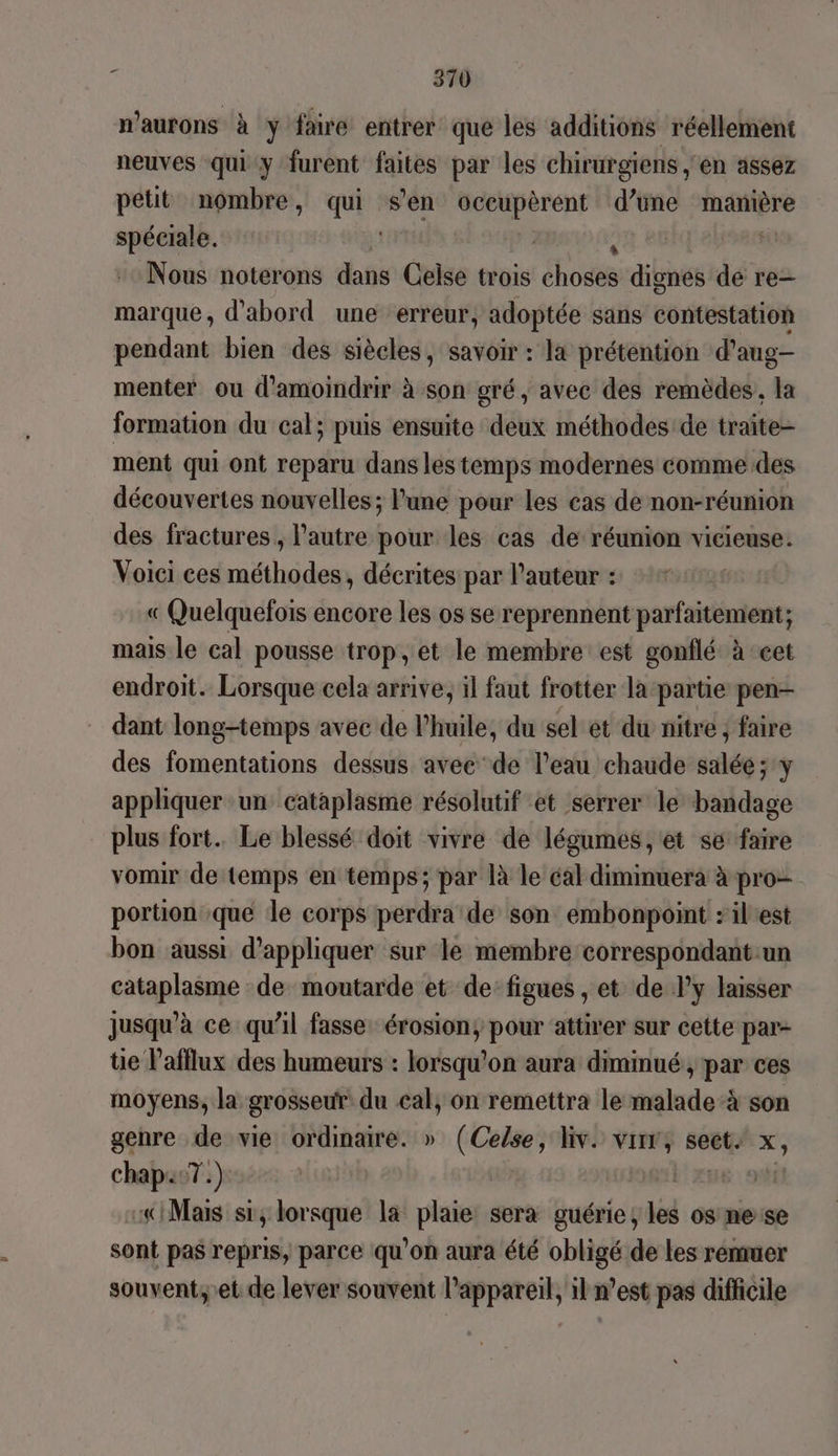 n'aurons à y faire entrer que les additions réellement neuves qui y furent faites par les chirurgiens , en assez petit nombre, qui s'en ju Fa d’une manière spéciale. | Nous noterons dans Celse trois host dignes de re— marque, d'abord une erreur, adoptée sans contestation pendant bien des siècles, savoir : la prétention d’aug- menter ou d'amoindrir à son gré, avec des remèdes, la formation du cal; puis ensuite deux méthodes de traite- ment qui ont reparu dans les temps modernes comme des découvertes nouvelles; lune pour les cas de non-réunion des fractures , l’autre pour les cas de réunion vicieuse. Voici ces méthodes, décrites par l’auteur + ++: « Quelquefois encore les os se reprennent parfaitement; mais le cal pousse trop, et le membre est gonflé à-cet endroit. Lorsque cela arrive; il faut frotter la-partie pen dant long-temps avec de l'huile, du sel et du nitre ; faire des fomentations dessus avee de l’eau chaude salée; y appliquer ‘un cataplasme résolutif et serrer le bandage plus fort. Le blessé doit vivre de légumes, et se faire vomir de temps en temps; par là le cal diminuera à pro- portion que le corps perdra de son embonpoint :ilest bon aussi d'appliquer sur le membre correspondant:un cataplasme de moutarde et de: figues , et de l’y laisser jusqu’à ce qu’il fasse érosion, pour attirer sur cette par- tie lafllux des humeurs : lorsqu'on aura diminué , par ces moyens, la grosseur du cal, on remettra le malade-à son genre de vie ordinaire. » (Celse, liv. vi, sect x, chap07.): | L'xu6 fl «Mais si, lorsque la plaie: sera guérie; les os mese sont pas repris, parce qu'on aura été obligé de les remuer souvent,'et de lever souvent l'appareil, il n’est pas difficile