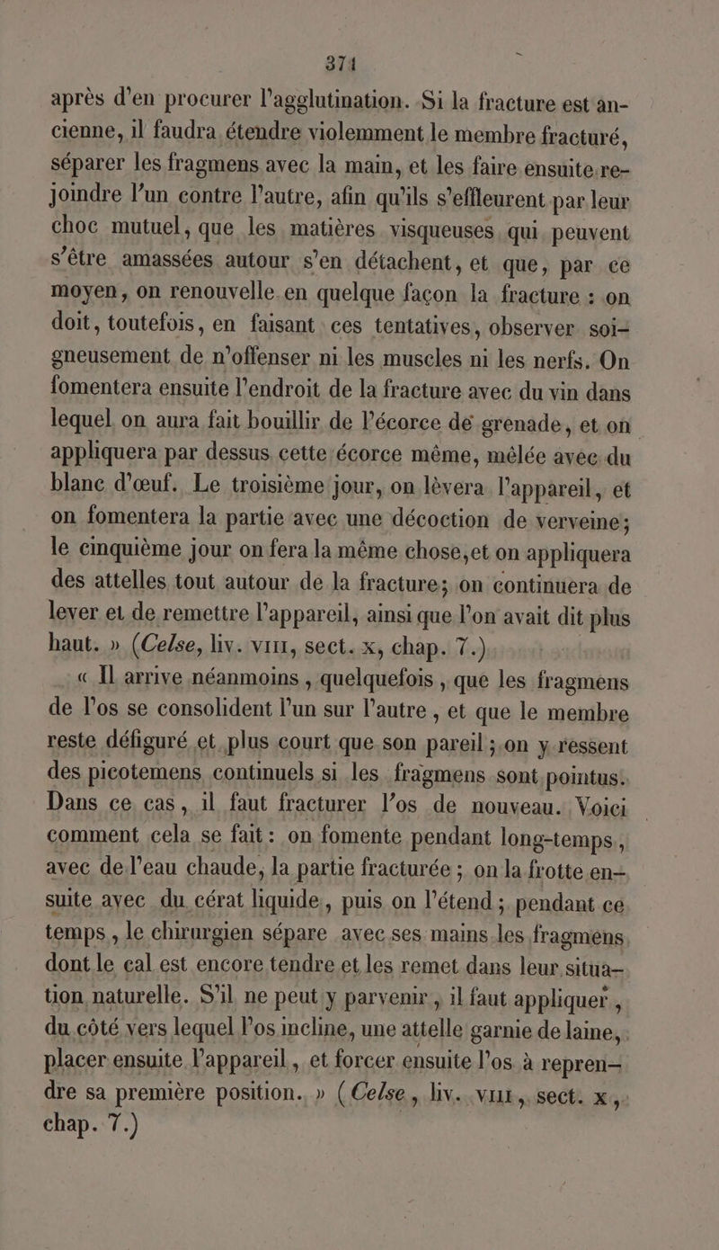 = 371 après d’en procurer l’agglutimation. Si la fracture est an- cienne, 1] faudra, étendre violemment le membre fracturé, séparer les fragmens avec la main, et les faire ensuite.re- Joindre l’un contre l’autre, afin qu'ils s’effleurent par leur choc mutuel, que les matières. visqueuses qui. peuvent s'être amassées autour s’en détachent, et que, par ce moyen, on renouvelle.en quelque façon la fracture : on doit, toutefois, en faisant ces tentatives, observer soi- gneusement de n’offenser ni les muscles ni les nerfs, On fomentera ensuite l'endroit de la fracture avec du vin dans lequel on aura fait bouillir de Pécorce dé grenade, et on appliquera par dessus, cette-écorce même, mélée avec du blanc d'œuf. Le troisième jour, on lèvera l'appareil, et on fomentera la partie avec une décoction de verveine; le cmquième jour on fera la même chose,et on appliquera des attelles tout autour de la fracture; on continuera de lever et de remettre l'appareil, ainsi que l’on avait dit plus haut. » (Celse, liv. vin, sect. x, chap. 7.) «Il arrive néanmoins , quelquefois , que les fragmens de los se consolident l’un sur l’autre , et que le membre reste défiguré et plus court que.son pareil ;,on y ressent des picotemens continuels si les fragmens sont pointus. Dans ce cas, il faut fracturer l’os de nouveau. Voici comment cela se fait: on fomente pendant long-temps,, avec del’eau chaude, la parte fracturée ; on la frotte en- suite ayec du. cérat liquide, puis on l’étend ; pendant ce temps , le chrurgien sépare avec ses mains.les fragmens dont. le eal est encore tendre et les remet dans leur situa tion naturelle. S'il ne peut y parvenir, il faut appliquer , du.côté vers lequel los mcline, une attelle garnie de laine, placer ensuite l'appareil, et forcer ensuite l'os. à repren- dre sa première position. » (Ce/se, liv. vx, sect. x, chap. 7.)