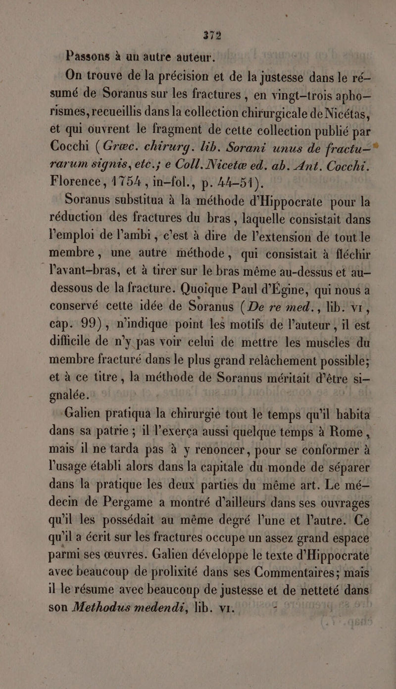 Passons à un autre auteur. On trouve de la précision et de la justesse dans le ré sumé de Soranus sur Les fractures , en vingt-trois apho— rismes, recueillis dans la collection chirurgicale de Nicétas, et qui ouvrent le fragment de cette collection publié par Cocchi (Græc. chirurg. lib. Sorani unus de fractu—* rarum signis, etc.; e Coll. Nicetæ ed. ab. Ant. Cocchi. Florence, 1754, im-fol., p. 44-51). Sous substitua à la méthode d'Hippocrate pour la réduction des fractures du bras, laquelle consistait dans l'emploi de lambi , c’est à dire de l'extension de tout le membre, une autre méthode, qui consistait à fléchir Pavant-bras, et à tirer sur le bras même au-dessus et au- dessous de la fracture. Quoique Paul d'Égine, qui nous a conservé cette idée de Soranus (De re med., hb. vr, cap. 99), n'indique point les motifs de l'auteur y il est difficile de n'y pas voir celui de mettre les muscles du membre fracturé dans le plus grand relâchement possible; et à ce titre, la méthode de Soranus méritait déure SI— gnalée. ‘Galien pratiqua la chirurgie tout le temps qu'il habita dans sa patrie ; il l’exerça aussi quelque temps à Rome, mais 11 ne tarda pas à y renoncer, pour se conformer à l'usage établi alors dans la capitale du monde de séparer dans la pratique les deux parties du même art. Le mé- decin de Pergame a montré d’ailleurs dans ses ouvrages qu'il les possédait au même degré l’une et l’autre. Ce qu'il a écrit sur les fractures occupe un assez grand espace parmi ses œuvres. Galien développe le texte d'Hippocraté avec beaucoup de prolixité dans ses Commentaires; mais il le résume avec beaucoup de justesse et de netteté den son Methodus medendi, Nb. vr. 3 PAL