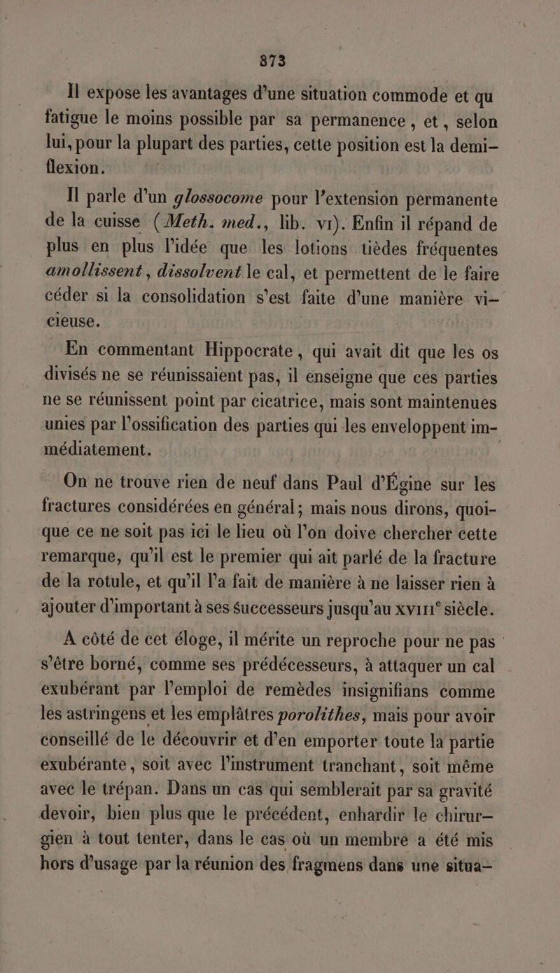 873 Il expose les avantages d’une situation commode et qu fatigue le moins possible par sa permanence , et, selon lui, pour la plupart des parties, cette position est la demi- flexion. Il parle d’un glossocome pour l’extension permanente de la cuisse (Meth. med., lib. vi). Enfin il répand de plus en plus l’idée que les lotions tièdes fréquentes amollissent , dissolvent le cal, et permettent de le faire céder si la uen s'est faite d'une manière vi- cieuse. En commentant Hippocrate , qui avait dit que les os divisés ne se réunissaient pas, il enseigne que ces parties ne se réunissent point par cicatrice, mais sont maintenues unies par l’ossification des parties qui les enveloppent im- médiatement. | On ne trouve rien de neuf dans Paul d'Égine sur les fractures considérées en général; mais nous dirons, quoi- que ce ne soit pas ici le lieu où l’on doive chercher cette remarque, qu'il est le premier qui ait parlé de la fracture de la rotule, et qu'il Pa fait de manière à ne laisser rien à ajouter d’important à ses Successeurs jusqu’au xvir° siècle. A côté de cet éloge, il mérite un reproche pour ne pas s'être borné, comme ses prédécesseurs, à attaquer un cal exubérant par l'emploi de remèdes insignifians comme les astrmgens et les emplâtres porolithes, mais pour avoir conseillé de le découvrir et d’en emporter toute la partie exubérante, soit avec l’instrument tranchant, soit même avec le trépan. Dans un cas qui semblerait par sa gravité devoir, bien plus que le précédent, enhardir le chirur- gien à tout tenter, dans le cas où un membre a été mis hors d'usage par la réunion des fragmens dans une situa—