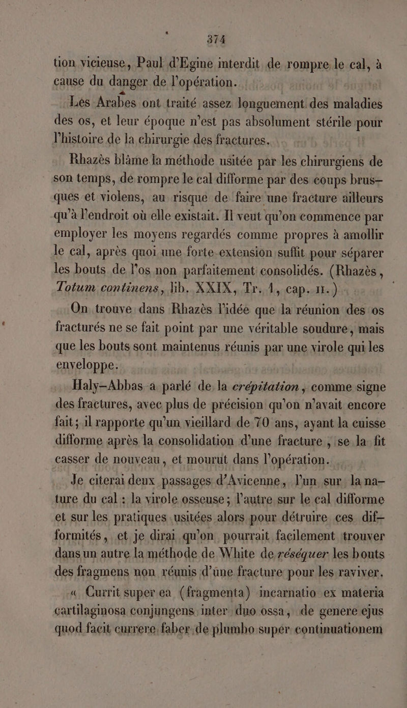 314 üon vicieuse, Paul d'Egine interdit de rompre le cal, à cause du danger de l'opération. Les Arabes ont traité assez longuement des maladies des os, et leur époque n’est pas absolument stérile pour l’histoire de la chirurgie des fractures. Rhazès blâme la méthode usitée par les chirurgiens de son temps, dé rompre le cal difforme par des coups brus- ques et violens, au risque de faire une fracture ailleurs qu'à l'endroit où elle existait. Il veut qu’on commence par employer les moyens regardés comme propres à amollir Je cal, après quoiune forte-extension suffit pour séparer les bouts de los non parfaitement consolidés. (Rhazès, Totum continens, lib. XXIX, Tr. A, cap.11.) On trouve dans Rhazès l'idée que la réunion des os fracturés ne se fait point par une véritable soudure, mais que les bouts sont maintenus réunis par une virole qui les enveloppe. a Haly-Abbas à parlé de, la crépitation , comme signe des fractures, avec plus de précision qu’on n'avait encore fait; 1l rapporte qu’un vieillard de 70 ans, ayant la cuisse difforme après la consolidation d’une fracture , se la: fit casser de nouxeau, et mourut dans l'opération. Je citerai deux passages d’Avicenne, l'un sur la na- ture du cal : la virole osseuse ; l’autre sur le cal difforme et sur les pratiques .usitées alors pour détruire ces dif- formités, et je dirai qu'on pourrait facilement ‘trouver dans un autre la méthode de White de réséquer les bouts des fragmens non réunis d’üne fracture pour les raviver. «© Gurrit super ea (fragmenta) incarnatio ex materia cartilaginosa conjungens inter duo ossa, de genere ejus quod facit currere, faber;de plumbo super continuationem