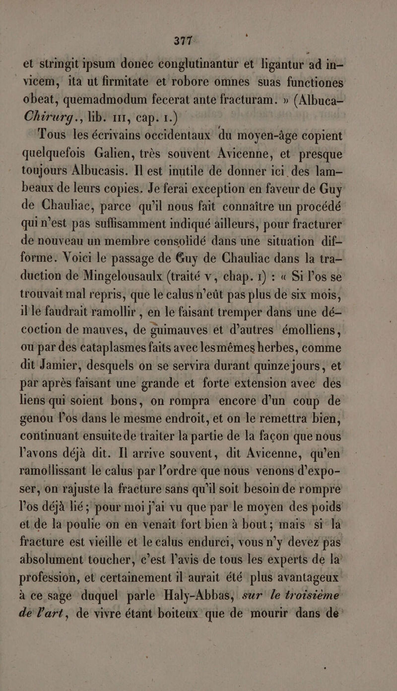 D et strmgit ipsum donec conglutinantur et ligantur ad in- vicem, ita ut firmitate et robore omnes suas functiones obeat, quemadmodum fecerat ante fracturam. » (Albuca- Chirurg., Gb. ur, cap. 1.) Tous les écrivains occidentaux du moyen-âge copient quelquefois Galien, très souvent Avicenne, et presque toujours Albucasis. Il est inutile de donner ici des lam- beaux de leurs copies. Je ferai exception en faveur de Guy de Chauliac, parce qu’il nous fait connaître un procédé qui n’est pas suffisamment indiqué ailleurs, pour fracturer de nouveau un membre consolidé dans une situation dif- forme. Voici le passage de Guy de Chauliae dans la tra- duction de Mingelousaulx (traité v, chap. 1) : « Si l'os se trouvait mal repris, que le calus n'eût pas plus de six mois, il le faudrait ramollir , en le faisant tremper dans une dé- coction de mauves, de guimauves et d’autres émolliens, ou par des cataplasmes faits avec lesmêmes herbes, comme dit Jamier, desquels on se servira durant quinze jours, et par après faisant une grande et forte extension avec des liens qui soient bons, on rompra encore d'un coup de genou los dans le mesme endroit, et on le remettra bien, cotitinuant ensuite de traiter la partie de la façon que nous l'avons déjà dit. Il arrive souvent, dit Avicenne, qu’en ramollissant le calus par l’ordre que nous venons d’expo- ser, ôn rajuste la fracture sans qu'il soit besoin de rompre l'os déjà lié ; pour moi j'ai vu que par le moyen des poids et de la poulie on en venait fort bien à bout; mais st la fracture est vieille et le calus endurci, vous n°y devez pas absolument toucher, c’est l'avis de tous les experts de la profession, et certainement il aurait été plus avantageux à ce sagé duquel parle Haly-Abbas, sur le troisième de Part, de vivre étant boiteux que de mourir dans de