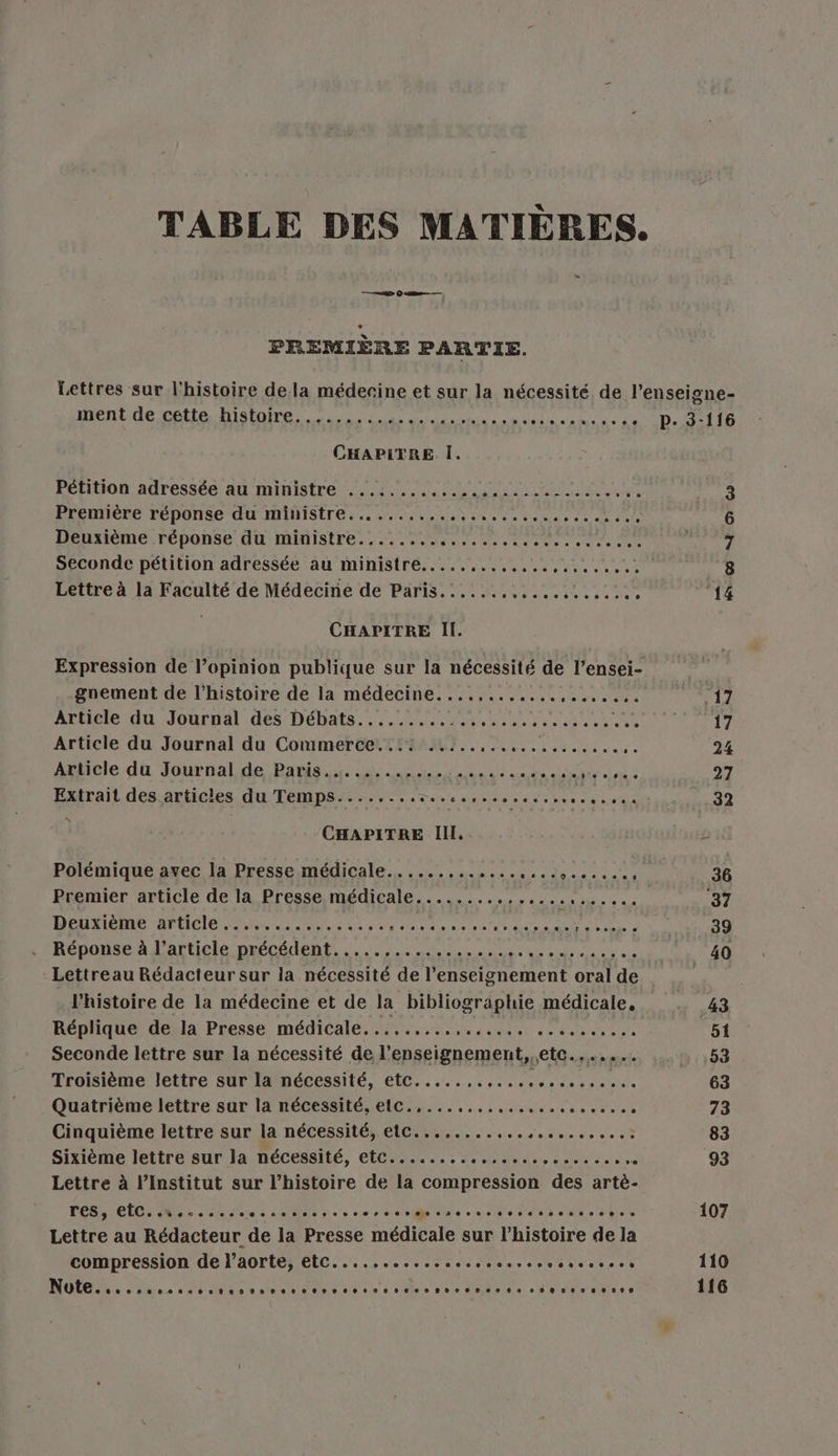 TABLE DES MATIÈRES. = FREMIÈRE PARTIE. Lettres sur l'histoire dela médecine et sur la nécessité de l’enseigne- ment de cette histoire ess see se se ee 2000002090 P- 3-116 CHAPITRE I. Pétition adressée au ministre 2.4... PQ ee 3 Première réponse du ministre................ Joue Rp TE 6 Deuxième réponse du ministre........ Se MU RD 1 à NT 7 Seconde pétition adressée au ministre........,.,.. AR Sr 8 Lettre à la Faculté de Médecine de Paris............ Ress £ ‘14 CHAPITRE Il. Expression de l’opinion publique sur la nécessité de l’ensei- gnement de l’histoire de la médecine....,....... cet ste 11 Article du Journal des Débats............ AT GER SO SLT 7 Article du Journal du Commerce...: ..:..,., a ere 24 Article du Journal de Paris. a ne ane de sean ee sie à 27 Extrait des articles du Temps........:....,... ses. PR 32 | CHAPITRE Ill. 2 Polémique avec la Presse médicale............. SANT RME 36 Premier article de la Presse médicale.............. PE SERRE 34 DOTE Ar EICIO AN ee ne on one de ee De AE Ur 39 Réponse à l’article précédent................. er ee 40 Lettreau Rédacteur sur la nécessité de l’enseignement oral de l'histoire de la médecine et de la bibliographie médicale, 43 Réplique de la Presse médicale.........,,..... rente 51 Seconde lettre sur la nécessité de l’enseignement, etc....... 53 Troisième lettre sur la nécessité, etc..... LE Re 63 Quatrième lettre sur la nécessité, elc.........,............ ; 73 Cinquième lettre sur la nécessité, etc........,... PSE RE 83 Sixième lettre sur la nécessité, etc............... ses 93 Lettre à l’Institut sur l’histoire de la compression des artè- TES, EL, 25.02 Die SE ee 68» atteinte ee NE SES cie RU 107 Lettre au Rédacteur de la Pre médicale sur l’histoire de la compression de l'aorte, (Re EE A RE 5 ru 110