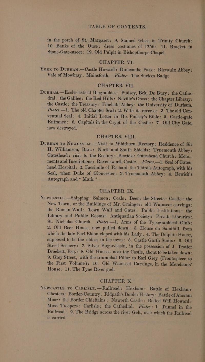 in the porch of St. Margaret: 9. Stained Glass in Trinity Church: 10. Banks of the Ouse: dress costumes of 1756: 11. Bracket in Stone-Gate-street : 12. Old Pulpit in Bishopthorpe Chapel. CHAPTER VI. York To Durnam.—Castle Howard: Duncombe Park: Rievaulx Abbey: Vale of Mowbray: Mainsforth. Plate.-—The Surtees Badge. CHAPTER VII. Duruam.—Ecclesiastical Biographies: Pudsey, Bek, De Bury: the Cathe- dral: the Galilee: the Red Hills: Neville’s Cross: the Chapter Library: the Castle: the Treasury: Finchale Abbey: the University of Durham. Plates.—1. The old Chapter Seal: 2. With its reverse: 3. The old Con- ventual Seal: 4. Initial Letter in Bp. Pudsey’s Bible: 5. Castle-gate Entrance: 6. Capitals in the Crypt of the Castle: 7. Old City Gate, now destroyed. CHAPTER VIII. Duruam To NewcasTLE.—Visit to Whitburn Rectory: Residence of Sir H. Williamson, Bart.: North and South Shields: Tynemouth Abbey: Gateshead: visit to the Rectory: Bewick: Gateshead Church: Monu- ments and Inscriptions: Ravensworth Castle. Plates.—1. Seal of Gates- head Hospital: 2. Facsimile of Richard the Third’s Autograph, with his Seal, when Duke of Gloucester: 3. Tynemouth Abbey: 4. Bewick’s Autograph and “ Mark.” CHAPTER IX. NewcasTLeE.—Shipping: Salmon: Coals: Beer: the Streets: Castle: the New Town, or the Buildings of Mr. Grainger: old Wainscot carvings: the Roman Wall: Town Wall and Gates: Public Institutions: the: Library and Public Rooms: Antiquarian Society: Private Libraries : St. Nicholas Church. Plates—1. Arms of the Typographical Club: 2. Old Beer House, now pulled down: 3. House on Sandhill, from which the late Earl Eldon eloped with his Lady: 4. The Dolphin House, supposed to be the oldest in the town: 5. Castle Garth Stairs: 6. Old Street Scenery: 7. Silver Sugar-basin, in the possession of J. Trotter Brockett, Esq.: 8. Old Houses near the Castle, about to be taken down: 9. Grey Street, with the triumphal Pillar to Earl Grey (Frontispiece to the First Volume): 10. Old Wainscot Carvings, in the Merchants’ House: 11. The Tyne River-god. | CHAPTER X. NEWCASTLE TO Car isLE.— Railroad: Hexham: Battle of Hexham: Chesters: Border-Country: Ridpath’s Border History : Battle of Ancram Moor: the Border Chieftains: Naworth Castle: Belted Will Howard: Moss Troopers: Carlisle: the Cathedral. Plates: 1. Tunnel in the Railroad: 2, The Bridge across the river Gelt, over which the Railroad is carried.