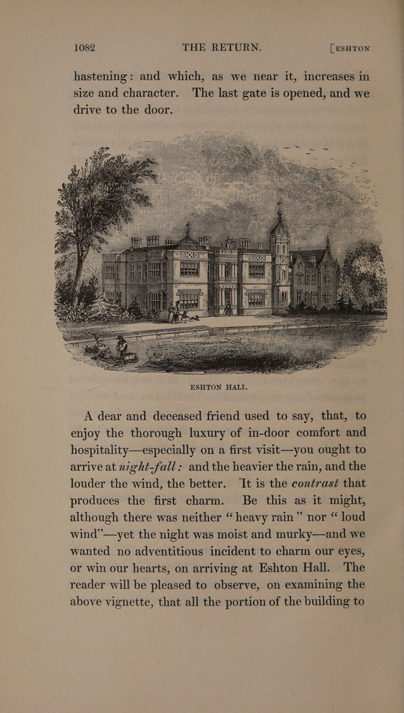 ; 4 : J Fy eee y 7 nMOOe i f Hebe =. ia ‘ AUIS |Shlllbe =i ni ‘i esl —————S ee = TTD Witty ——== THN Kl SS SS ee eee ESHTON HALL. A dear and deceased friend used to say, that, to enjoy the thorough luxury of in-door comfort and hospitality—especially on a first visit—you ought to arrive at night-fall: and the heavier the rain, and the louder the wind, the better. ‘It is the contrasé that produces the first charm. Be this as it might, although there was neither “ heavy rain” nor “ loud wind’’—yet the night was moist and murky—and we wanted no adventitious incident to charm our eyes, or win our hearts, on arriving at Eshton Hall. The reader will be pleased to observe, on examining the above vignette, that all the portion of the building to