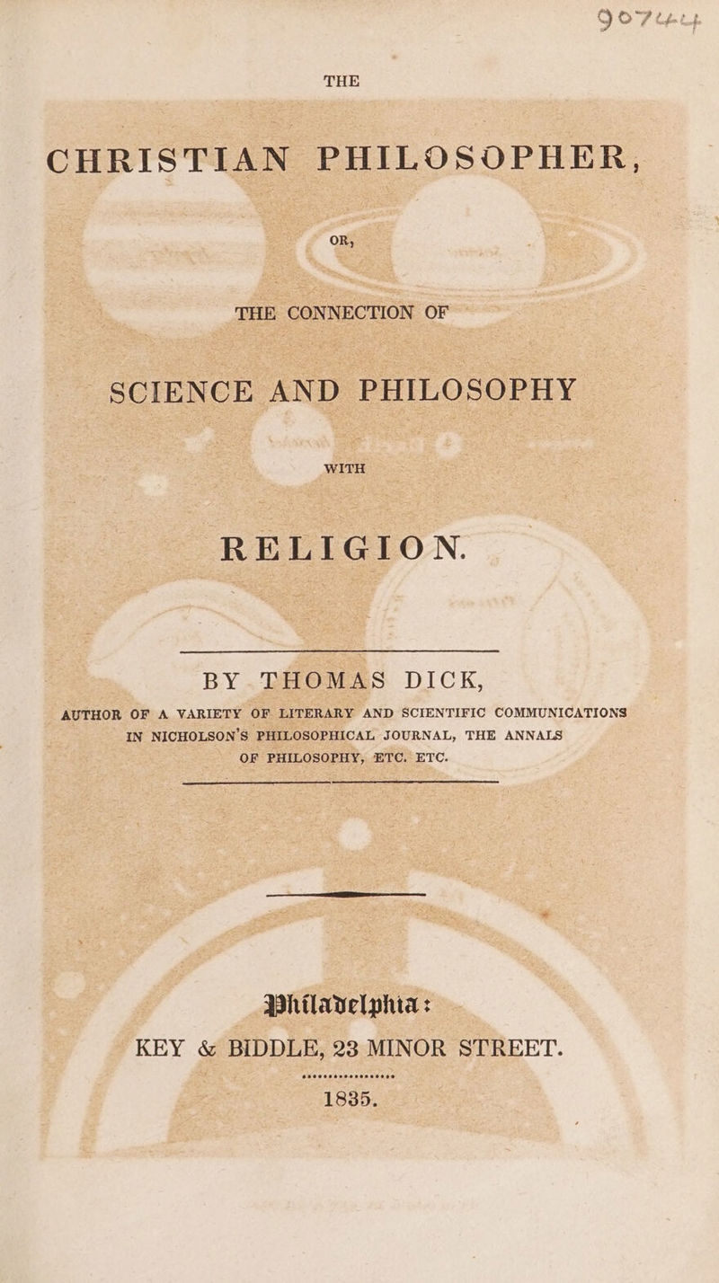 THE CHRISTIAN PHILOSOPHER, OR, THE CONNECTION OF SCIENCE AND PHILOSOPHY WITH RELIGION. BY.THOMAS DICK, AUTHOR OF A VARIETY OF LITERARY AND SCIENTIFIC COMMUNICATIONS IN NICHOLSON’S PHILOSOPHICAL JOURNAL, THE ANNALS OF PHILOSOPHY, ETC. ETC. Phtlavelphia: KEY &amp; BIDDLE, 23 MINOR STREET. SO CCOo ooo DeDEoOOo