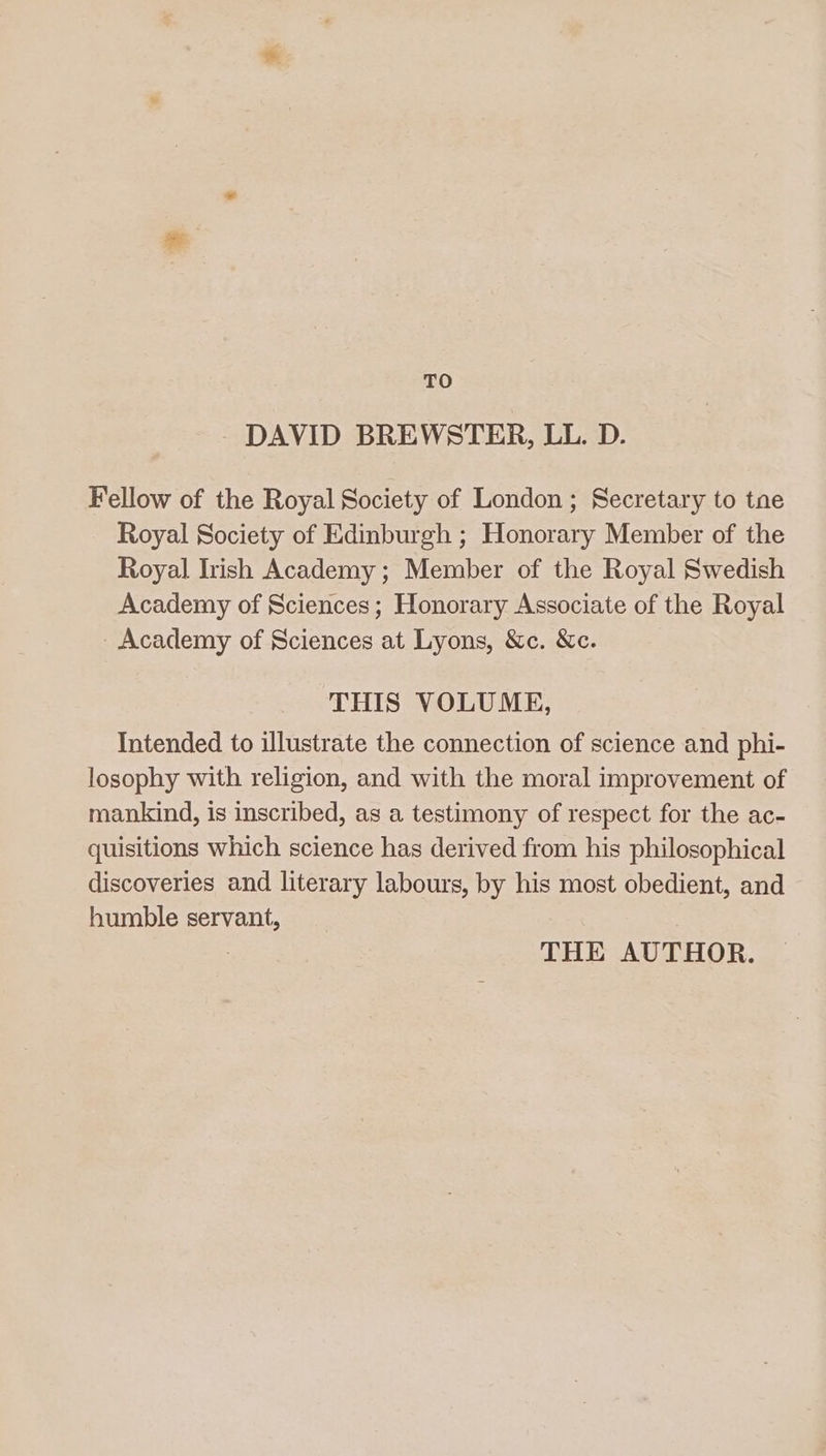 TO DAVID BREWSTER, LL. D. Fellow of the Royal Society of London ; Secretary to tne Royal Society of Edinburgh ; Honorary Member of the Royal Irish Academy ; Member of the Royal Swedish Academy of Sciences; Honorary Associate of the Royal Academy of Sciences at Lyons, &amp;c. &amp;c. THIS VOLUME, Intended to illustrate the connection of science and phi- losophy with religion, and with the moral improvement of mankind, is inscribed, as a testimony of respect for the ac- quisitions which science has derived from his philosophical discoveries and literary labours, by his most obedient, and humble servant, : THE AUTHOR.