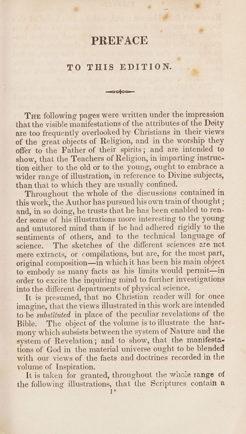 PREFACE TO THIS EDITION. =a Cfo S— Tur following pages were written under the impression that the visible manifestations of the attributes of the Deity are too frequently overlooked by Christians in their views of the great objects of Religion, and in the worship they offer to the Father of their spirits; and are intended to show, that the Teachers of Religion, in imparting instruc- tion either to the old or to the young, ought to embrace a wider range of illustration, in reference to Divine subjects, than that to which they are usually confined. Throughout the whole of the discussions contained in this work, the Author has pursued his own train of thought ; and, in so doing, he trusts that he has been enabled to ren- der some of his illustrations more interesting to the young and untutored mind than if he had adhered rigidly to the sentiments of others, and to the technical language of science. The sketches of the different sciences are not mere extracts, or compilations, but are, for the most part, original composition—in which it has been his main object to embody as many facts as his limits would permit—in order to excite the inquiring mind to further investigations into the different departments of physical science. It is presumed, that no Christian reader will for once imagine, that the views illustrated in this work are intended to be substituted in place of the peculiar revelations of the Bible. The object of the volume is to illustrate the har- mony which subsists between the system of Nature and the system of Revelation; and to show, that the manifesta. tions of God in the material universe ought to be blended with our views of the facts and doctrines recorded in the volume of Inspiration. It is taken for granted, throughout the whole range of the following illustrations, that the Scriptures contain a ]*