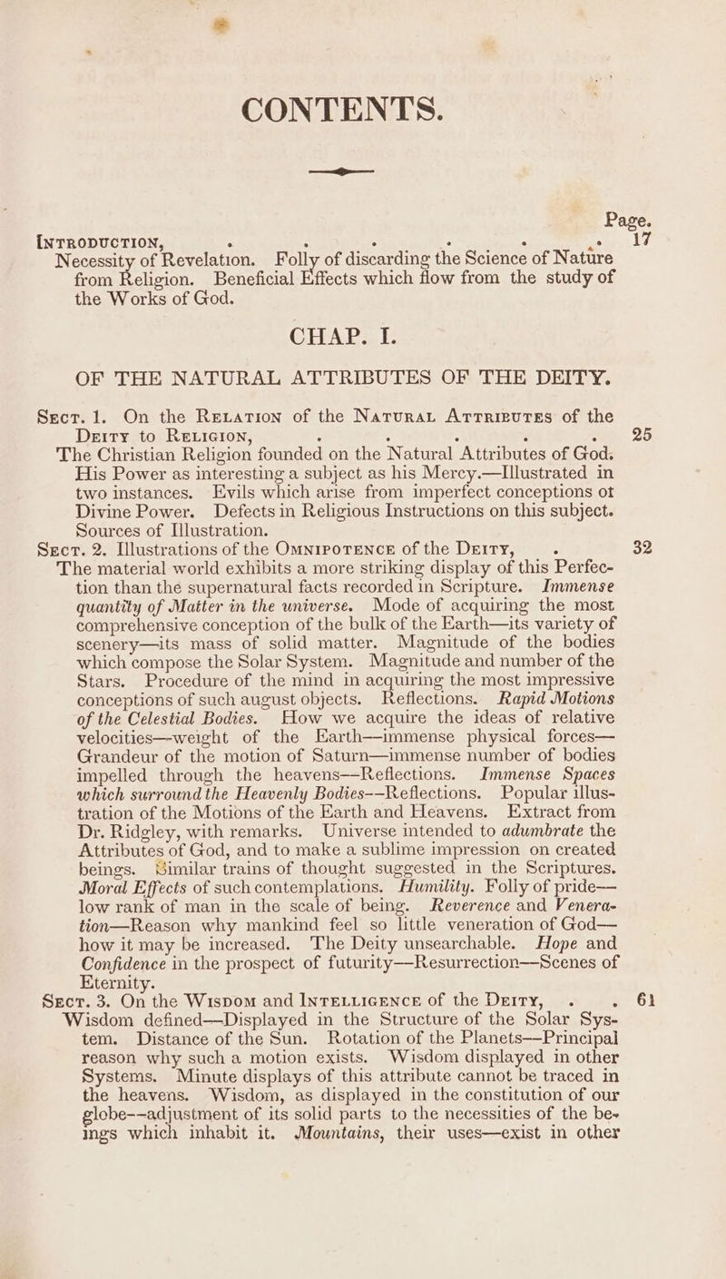 CONTENTS. Page. INTRODUCTION, . ; . : “ ee, Necessity of Revelation. Folly of discarding the Science of Nature from Religion. Beneficial Ffects which flow from the study of the Works of God. CHAEaL OF THE NATURAL ATTRIBUTES OF THE DEITY. Sect. 1. On the Rexation of the Natura Artrieutes of the Deity to RELicion, ; : ; F : The Christian Religion founded on the Natural Attributes of God. His Power as interesting a subject as his Mercy.—Illustrated in two instances. Evils which arise from imperfect conceptions ot Divine Power. Defects in Religious Instructions on this subject. Sources of Illustration. Secr. 2. Illustrations of the OmnrpoTENce of the Dery, ; 32 The material world exhibits a more striking display of this Perfec- tion than the supernatural facts recorded in Scripture. Immense quantity of Matter in the universe. Mode of acquiring the most comprehensive conception of the bulk of the Earth—its variety of scenery—its mass of solid matter. Magnitude of the bodies which compose the Solar System. Magnitude and number of the Stars. Procedure of the mind in acquiring the most impressive conceptions of such august objects. Reflections. Rapid Motions of the Celestial Bodies. How we acquire the ideas of relative velocities—weight of the Earth—immense physical forces— Grandeur of the motion of Saturn—immense number of bodies impelled through the heavens—Reflections. Immense Spaces which surround the Heavenly Bodies-—Reflections. Popular illus- tration of the Motions of the Earth and Heavens. Extract from Dr. Ridgley, with remarks. Universe intended to adumbrate the Attributes of God, and to make a sublime impression on created beings. Similar trains of thought suggested in the Scriptures. Moral Effects of such contemplations. Humility. Folly of pride— low rank of man in the scale of being. Reverence and Venera- tion—Reason why mankind feel so little veneration of God— how it may be increased. The Deity unsearchable. Hope and Confidence in the prospect of futurity-—-Resurrection—Scenes of Kternity. Secr. 3. On the Wispom and INTELLIGENCE of the Deity, . a Gs Wisdom defined—Displayed in the Structure of the Solar Sys- tem. Distance of the Sun. Rotation of the Planets—Principai reason why such a motion exists. Wisdom displayed in other Systems. Minute displays of this attribute cannot be traced in the heavens. Wisdom, as displayed in the constitution of our lobe-—adjustment of its solid parts to the necessities of the be- ings which inhabit it. Mountains, their uses—exist in other 25