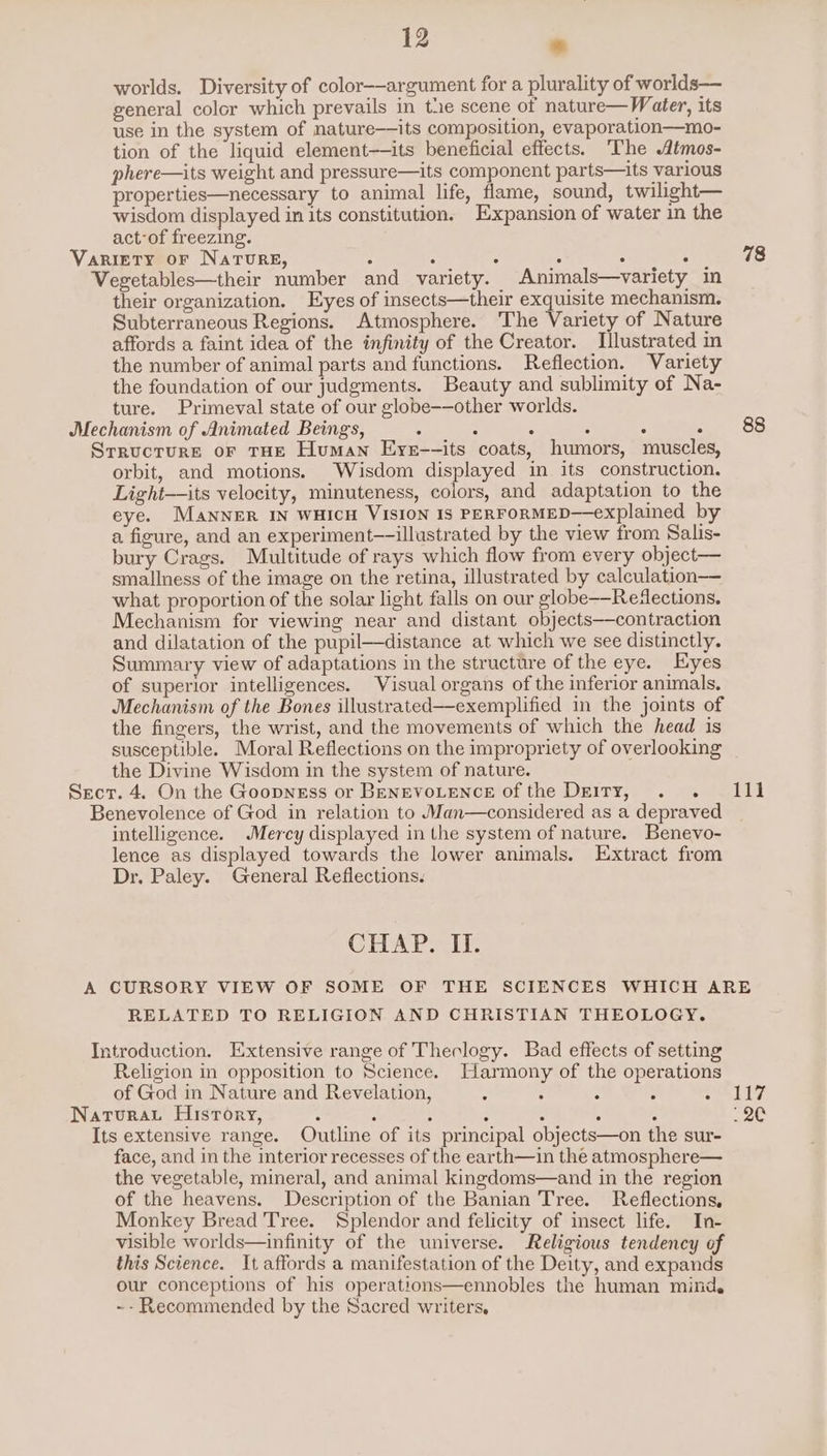 worlds. Diversity of color-——argument for a plurality of worlds— general color which prevails in the scene of nature—Water, its use in the system of nature—its composition, evaporation—mo- tion of the liquid element—its beneficial effects. The Atmos- phere—its weight and pressure—its component parts—its various properties—necessary to animal life, flame, sound, twilight— wisdom displayed in its constitution. Expansion of water in the act of freezing. Variety or NaTure, : : : : : : Vegetables—their number and variety. Animals—variety in their organization. Eyes of insects—their exquisite mechanism. Subterraneous Regions. Atmosphere. The Variety of Nature affords a faint idea of the infinity of the Creator. Lllustrated in the number of animal parts and functions. Reflection. Variety the foundation of our judgments. Beauty and sublimity of Na- ture. Primeval state of our globe-—other worlds. Mechanism of Animated Beings, : : 4 : : . Srructure or tHE Human Eyer--its coats, humors, muscles, orbit, and motions. Wisdom displayed in its construction. Light—its velocity, minuteness, colors, and adaptation to the eye. Manner IN WHICH VISION IS PERFORMED—explained by a figure, and an experiment—-illustrated by the view from Salis- bury Crags. Multitude of rays which flow from every object— smallness of the image on the retina, illustrated by calculation what proportion of the solar light falls on our globe——Redections. Mechanism for viewing near and distant objects—contraction and dilatation of the pupil—distance at which we see distinctly. Summary view of adaptations in the structure of the eye. Eyes of superior intelligences. Visual organs of the inferior animals. Mechanism of the Bones illustrated—exemplified in the joints of the fingers, the wrist, and the movements of which the head is susceptible. Moral Reflections on the impropriety of overlooking the Divine Wisdom in the system of nature. Secr. 4. On the Goopness or BENEVOLENCE of the Deity, . . 111 Benevolence of God in relation to Man—considered as a depraved intelligence. Mercy displayed in the system of nature. Benevo- lence as displayed towards the lower animals. Extract from Dr. Paley. General Reflections. 78 88 CHAP rit A CURSORY VIEW OF SOME OF THE SCIENCES WHICH ARE RELATED TO RELIGION AND CHRISTIAN THEOLOGY. Introduction. Extensive range of Theology. Bad effects of setting Religion in opposition to Science. Harmony of the operations of God in Nature and Revelation, : : : : ew Bj Natura History, : : : : : ; : is Its extensive range. Outline of its principal objects—on the sur- face, and in the interior recesses of the earth—in the atmosphere— the vegetable, mineral, and animal kingdoms—and in the region of the heavens. Description of the Banian Tree. Reflections, Monkey Bread Tree. Splendor and felicity of insect life. In- visible worlds—infinity of the universe. Religious tendency of this Science. It affords a manifestation of the Deity, and expands our conceptions of his operations—ennobles the human mind. ~- Recommended by the Sacred writers.
