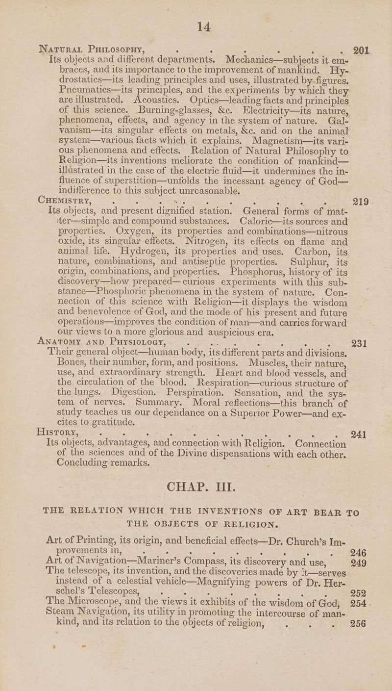 Natura. Puiiosopuy, : : ; ; 3 ; Its objects and different departments. Mechanics—subjects it em- braces, and its importance to the improvement of mankind. Hy- drostatics—its leading principles and uses, illustrated by-figures. Pneumatics—its principles, and the experiments by which they are illustrated. Acoustics. Optics—leading facts and principles of this science. Burning-glasses, &amp;c. Electricity—its nature, phenomena, effects, and agency in the system of nature. Gal- vanism—its singular effects on metals, &amp;c. and on the animal System—various facts which it explains. Magnetism—its vari- ous phenomena and effects. Relation of Natural Philosophy to Religion—its inventions meliorate the condition of mankind— illustrated in the case of the electric fluid—it undermines the in- fluence of superstition—untolds the incessant agency of God— indifference to this subject unreasonable. CHEMISTRY, : 5 oes 5 4 , : : 2 Its objects, and present dignified station. General forms of mat- ‘ter—simple and compound substances. Caloric—its sources and properties. Oxygen, its properties and combinations—nitrous oxide, its singular effects. Nitrogen, its effects on flame and animal life. Hydrogen, its properties and uses. Carbon, its nature, combinations, and antiseptic properties. Sulphur, its origin, combinations, and properties. Phosphorus, history of its discovery—how prepared—curious experiments with this sub- stance—Phosphoric phenomena in the system of nature. Con- nection of this science with Religion—it displays the wisdom and benevolence of God, and the mode of his present and future operations—improves the condition of man—and carries forward our views to a more glorious and auspicious era. ANATOMY AND PuysioLoey, : See et : : : : Their general object—human body, its different parts and divisions. Bones, their number, form, and positions. Muscles, their nature, use, and extraordinary strength. Heart and blood vessels, and the circulation of the blood. Respiration—curious structure of the lungs. Digestion. Perspiration. Sensation, and the sys- tem of nerves. Summary. Moral reflections—this branch of study teaches us our dependance on a Superior Power—and ex- cites to gratitude. History, : : ; aan : A : : : . 241 Its objects, advantages, and connection with Religion. Connection of the sciences and of the Divine dispensations with each other. Concluding remarks. ; 201 219 - 231 CHAP. III. THE RELATION WHICH THE INVENTIONS OF ART BEAR TO THE OBJECTS OF RELIGION. Art of Printing, its origin, and beneficial effects—Dr. Church’s Im- provements in, 4 : ; : i : : - 246 Art of Navigation—Mariner’s Compass, its discovery and use, 249 The telescope, its invention, and the discoveries made by it—serves instead of a celestial vehicle—Magnifying powers of Dr. Her- schel’s ‘Telescopes, : : : : : : , : 252 The Microscope, and the views it exhibits of the wisdom of God, 254. Steam Navigation, its utility in promoting the intercourse of man- kind, and its relation to the objects of religion, ‘ Se ees bis 1] 3