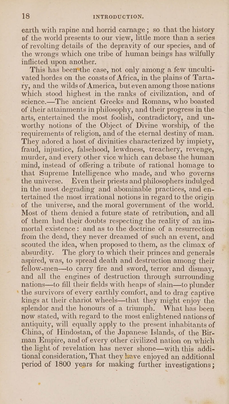 earth with rapine and horrid carnage; so that the history of the world presents to our view, little more than a series of revolting details of the depravity of our species, and of the wrongs which one tribe of human beings has wilfully inflicted upon another. This has been*the case, not only among a few unculti- vated hordes on the coasts of Africa, in the plains of 'Tarta- ry, and the wilds of America, but even among those nations which stood highest in the ranks of civilization, and of science.—The ancient Greeks and Romans, who boasted of their attainments in philosophy, and their progress in the arts, entertained the most foolish, contradictory, and un- worthy notions of the Object of Divine worship, of the @ They adored a host of divinities characterized by impiety, fraud, injustice, falsehood, lewdness, treachery, revenge, murder, and every other vice which can debase the human mind, instead of offering a tribute of rational homage to that Supreme Intelligence who made, and who governs the universe. Even their priests and philosophers indulged in the most degrading and abominable practices, and en- tertained the most irrational notions in regard to the origin of the universe, and the moral government of the world. Most of them denied a future state of retribution, and all of them had their doubts respecting the reality of an im- mortal existence: and as to the doctrine of a resurrection from the dead, they never dreamed of such an event, and scouted the idea, when proposed to them, as the climax of absurdity. The glory to which their princes and generals aspired, was, to spread death and destruction among their fellow-men—to carry fire and sword, terror and dismay, and all the engines of destruction through surrounding nations—to fill their fields with heaps of slain—to plunder the survivors of every earthly comfort, and to drag captive kings at their chariot wheels—that they might enjoy the splendor and the honours of a triumph. What has been now stated, with regard to the most enlightened nations of antiquity, will equally apply to the present inhabitants of China, of Hindostan, of the Japanese Islands, of the Bir- man Empire, and of every other civilized nation on which the light of revelation has never shone—with this addi- tional consideration, That they heve enjoyed an additional period of 1800 years for making further investigations;