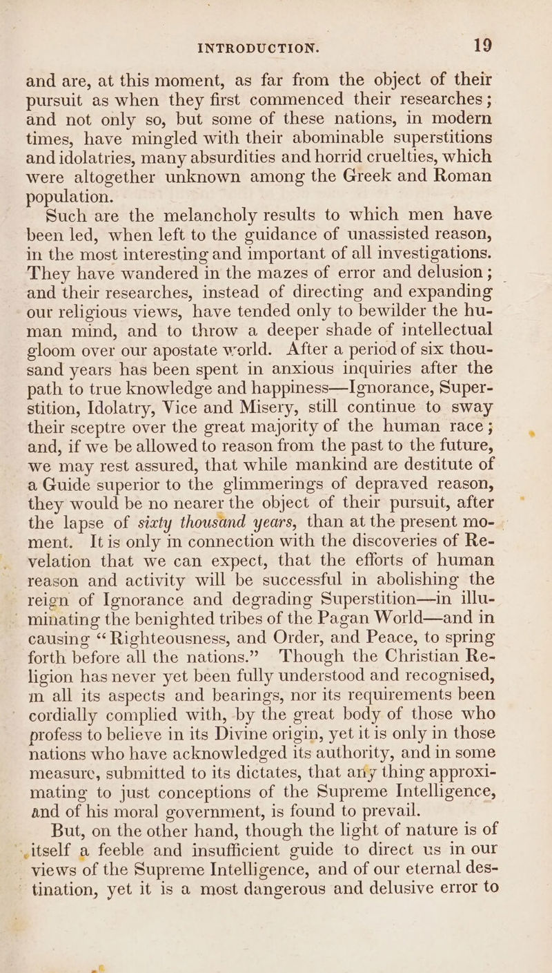 and are, at this moment, as far from the object of their pursuit as when they first commenced their researches ; and not only so, but some of these nations, in modern times, have mingled with their abominable superstitions and idolatries, many absurdities and horrid cruelties, which were altogether unknown among the Greek and Roman population. Such are the melancholy results to which men have been led, when left to the guidance of unassisted reason, in the most interesting and important of all investigations. They have wandered in the mazes of error and delusion ; _ and their researches, instead of directing and expanding our religious views, have tended only to bewilder the hu- man mind, and to throw a deeper shade of intellectual gloom over our apostate world. After a period of six thou- sand years has been spent in anxious inquiries after the path to true knowledge and happiness—Ignorance, Super- stition, Idolatry, Vice and Misery, still continue to sway their sceptre over the great majority of the human race ; and, if we be allowed to reason from the past to the future, we may rest assured, that while mankind are destitute of a Guide superior to the glimmerings of depraved reason, they would be no nearer the object of their pursuit, after the lapse of sixty thousand years, than at the present mo-_ ment. Itis only im connection with the discoveries of Re- _ velation that we can expect, that the efforts of human reason and activity will be successful in abolishing the reign of Ignorance and degrading Superstition—in illu- - minating the benighted tribes of the Pagan World—and in causing “ Righteousness, and Order, and Peace, to spring forth before all the nations.” Though the Christian Re- ligion has never yet been fully understood and recognised, m all its aspects and bearings, nor its requirements been cordially complied with, by the great body of those who profess to believe in its Divine origin, yet it is only in those nations who have acknowledged its authority, and in some measure, submitted to its dictates, that any thing approxi- mating to just conceptions of the Supreme Intelligence, and of his moral government, is found to prevail. But, on the other hand, though the light of nature is of itself a feeble and insufficient guide to direct us in our _ views of the Supreme Intelligence, and of our eternal des- tination, yet it is a most dangerous and delusive error to