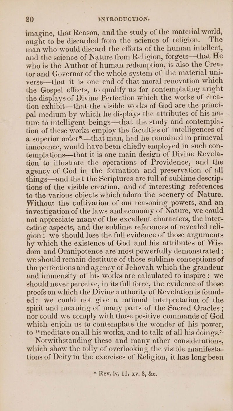 imagine, that Reason, and the study of the material world, ought to be discarded from the science of religion. The man who would discard the efforts of the human intellect, and the science of Nature from Religion, forgets—that He who is the Author of human redemption, is also the Crea- tor and Governor of the whole system of the material uni- verse—that it is one end of that moral renovation which the Gospel effects, to qualify us for contemplating aright the displays of Divine Perfection which the works of crea- tion exhibit—that the visible works of God are the princi- pal medium by which he displays the attributes of his na-_ ture to intelligent beings—that the study and contempla- tion of these works employ the faculties of intelligences of a superior order*—that man, had he remained in primeval innocence, would have been chiefly employed in such con- templations—that it is one main design of Divine Revela- tion to illustrate the operations of Providence, and the agency of God in the formation and preservation of all things—and that the Scriptures are full of sublime descrip- tions of the visible creation, and of interesting references to the various objects which adorn the scenery of Nature. Without the cultivation of our reasoning powers, and an investigation of the laws and economy of Nature, we could not appreciate many of the excellent characters, the inter- esting aspects, and the sublime references of revealed reli- gion: we should lose the full evidence of those arguments by which the existence of God and his attributes of Wis- dom and Omnipotence are most powerfully demonstrated : we should remain destitute of those sublime conceptions of the perfections and agency of Jehovah which the grandeur and immensity of his works are calculated to inspire: we should never perceive, in its full force, the evidence of those proofs on which the Divine authority of Revelation is found- . ed: we could not give a rational interpretation of the spirit and meaning of many parts of the Sacred Oracles ; nor could we comply with those positive commands of God which enjoin us to contemplate the wonder of his power, to “meditate on all his works, and to talk of all his doings.” Notwithstanding these and many other considerations, which show the folly of overlooking the visible manifesta- tions of Deity in the exercises of Religion, it has long been * Rev. iv. 11. xv. 3, &amp;c.