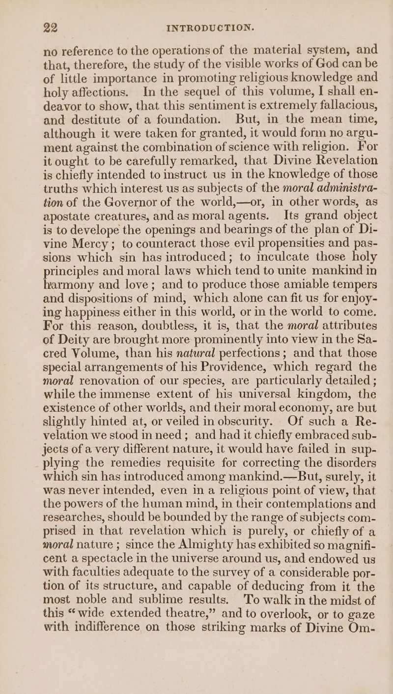 no reference to the operations of the material system, and that, therefore, the study of the visible works of God can be of little importance in promoting religious knowledge and holy affections. In the sequel of this volume, I shall en- deavor to show, that this sentiment is extremely fallacious, and destitute of a foundation. But, in the mean time, although it were taken for granted, it would form no argu- ment against the combination of science with religion. For it ought to be carefully remarked, that Divine Revelation is chiefly intended to instruct us in the knowledge of those truths which interest us as subjects of the moral administra- tion of the Governor of the world,—or, in other words, as apostate creatures, and as moralagents. Its grand object is to develope the openings and bearings of the plan of Di- vine Mercy ; to counteract those evil propensities and pas- sions which sin has introduced; to inculcate those holy principles and moral laws which tend to unite mankind in harmony and love; and to produce those amiable tempers and dispositions of mind, which alone can fit us for enjoy- ing happiness either in this world, or in the world to come. For this reason, doubtless, it is, that the moral attributes of Deity are brought more prominently into view in the Sa- cred Volume, than his natural perfections ; and that those special arrangements of his Providence, which regard the moral renovation of our species, are particularly detailed ; while the immense extent of his universal kingdom, the existence of other worlds, and their moral economy, are but slightly hinted at, or veiled in obscurity. Of such a Re- velation we stood in need ; and had it chiefly embraced sub- jects of a very different nature, it would have failed in sup- plying the remedies requisite for correcting the disorders which sin has introduced among mankind.—But, surely, it was never intended, even in a religious point of view, that the powers of the human mind, in their contemplations and researches, should be bounded by the range of subjects com- prised in that revelation which is purely, or chiefly of a moral nature ; since the Almighty has exhibited so magnifi- cent a spectacle in the universe around us, and endowed us with faculties adequate to the survey of a considerable por- tion of its structure, and capable of deducing from it the most noble and sublime results. To walk in the midst of this “wide extended theatre,” and to overlook, or to gaze with indifference on those striking marks of Divine Om-