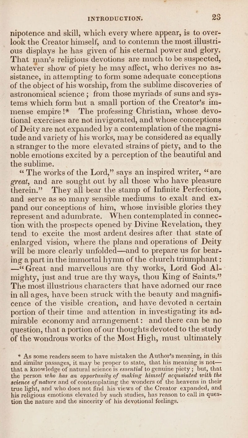 nipotence and skill, which every where appear, is to over- look the Creator himself, and to contemn the most illustri- ous displays he has given of his eternal power and glory. That man’s religious devotions are much to be suspected, whatever show of piety he may affect, who derives no as- sistance, in attempting to form some adequate conceptions of the object of his worship, from the sublime discoveries of astronomical science ; from those myriads of suns and sys- tems which form but a small portion of the Creator’s im- mense empire!* The professing Christian, whose devo- tional exercises are not invigorated, and whose conceptions of Deity are not expanded by a contemplation of the magni- tude and variety of his works, may be considered as equally a stranger to the more elevated strains of piety, and to the noble emotions excited by a perception of the beautiful and the sublime. “The works of the Lord,” says an inspired writer, “are great, and are sought out by all those who have pleasure therein.” They all bear the stamp of Infinite Perfection, and serve as so many sensible mediums to exalt and ex- pand our conceptions of him, whose invisible glories they represent and adumbrate. When contemplated in connec- tion with the prospects opened by Divine Revelation, they tend to excite the most ardent desires after that state of enlarged vision, where the plans and operations of Deity will be more clearly unfolded—and to prepare us for bear- ing a part in the immortal hymn of the church triumphant : —* Great and marvellous are thy works, Lord God Al- mighty, just and true are thy ways, thou King of Saints.” The most illustrious characters that have adorned our race in all ages, have been struck with the beauty and magnifi- cence of the visible creation, and have devoted a certain portion of their time and attention in investigating its ad- mirable economy and arrangement: and there can be no question, that a portion of our thoughts devoted to the study of the wondrous works of the Most High, must ultimately * As some readers seem to have mistaken the Author’s meaning, in this and similar passages, it may be proper to state, that his meaning 1s not— that a knowledge of natural science is essential to genuine piety ; but, that the person who has an opportunity of making himself acquainted with the science of nature and of contemplating the wonders of the heavens in their true light, and who does not find his views of the Creator expanded, and his religious emotions elevated by such studies, has reason to call in ques- tion the nature and the sincerity of his devotional feelings.