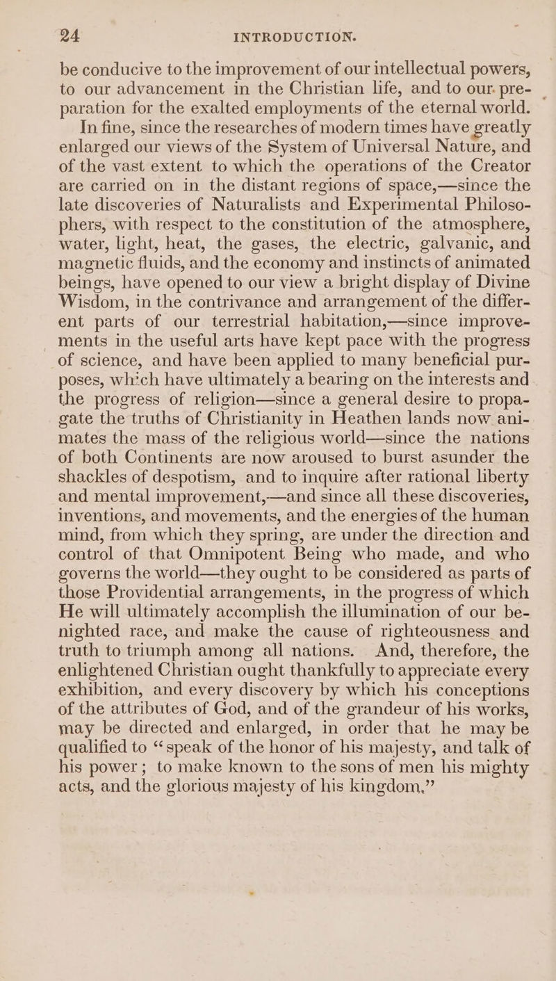 be conducive to the improvement of our intellectual powers, to our advancement in the Christian life, and to our. pre- _ paration for the exalted employments of the eternal world. In fine, since the researches of modern times have greatly enlarged our views of the System of Universal Nature, and of the vast extent to which the operations of the Creator are carried on in the distant regions of space,—since the late discoveries of Naturalists and Experimental Philoso- phers, with respect to the constitution of the atmosphere, water, light, heat, the gases, the electric, galvanic, and magnetic fluids, and the economy and instincts of animated beings, have opened to our view a bright display of Divine Wisdom, in the contrivance and arrangement of the differ- ent parts of our terrestrial habitation,—since improve- - ments in the useful arts have kept pace with the progress of science, and have been applied to many beneficial pur- poses, whch have ultimately a bearing on the interests and the progress of religion—since a general desire to propa- gate the truths of Christianity in Heathen lands now ani- mates the mass of the religious world—since the nations of both Continents are now aroused to burst asunder the shackles of despotism, and to inquire after rational liberty and mental improvement,—and since all these discoveries, inventions, and movements, and the energies of the human mind, from which they spring, are under the direction and control of that Omnipotent Being who made, and who governs the world—they ought to be considered as parts of those Providential arrangements, in the progress of which He will ultimately accomplish the illumination of our be- nighted race, and make the cause of righteousness and truth to triumph among all nations. And, therefore, the enlightened Christian ought thankfully to appreciate every exhibition, and every discovery by which his conceptions of the attributes of God, and of the grandeur of his works, may be directed and enlarged, in order that he may be qualified to “speak of the honor of his majesty, and talk of his power ; to make known to the sons of men his mighty acts, and the glorious majesty of his kingdom,”