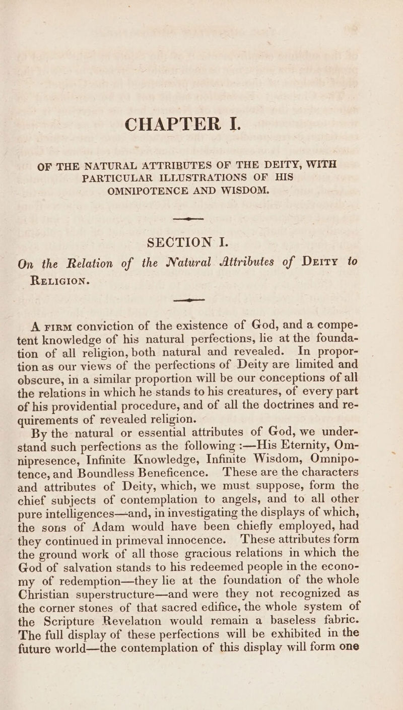 CHAPTER I. OF THE NATURAL ATTRIBUTES OF THE DEITY, WITH PARTICULAR ILLUSTRATIONS OF HIS OMNIPOTENCE AND WISDOM. SECTION I. On the Relation of the Natural Attributes of Durty to RELIGION. oem A Firm conviction of the existence of God, and a compe- tent knowledge of his natural perfections, lie at the founda- tion of all religion, both natural and revealed. In _propor- tion as our views of the perfections of Deity are limited and obscure, in a similar proportion will be our conceptions of all the relations in which he stands to his creatures, of every part of his providential procedure, and of all the doctrines and re- quirements of revealed religion. By the natural or essential attributes of God, we under- stand such perfections as the following :—His Eternity, Om- nipresence, Infinite Knowledge, Infinite Wisdom, Omnipo- tence, and Boundless Beneficence. These are the characters and attributes of Deity, which, we must suppose, form the chief subjects of contemplation to angels, and to all other pure intelligences—and, in investigating the displays of which, the sons of Adam would have been chiefly employed, had they continued in primeval innocence. ‘These attributes form the ground work of all those gracious relations in which the God of salvation stands to his redeemed people in the econo- my of redemption—they lie at the foundation of the whole Christian superstructure—and were they not recognized as the corner stones of that sacred edifice, the whole system of the Scripture Revelation would remain a baseless fabric. The full display of these perfections will be exhibited in the future world—the contemplation of this display will form one