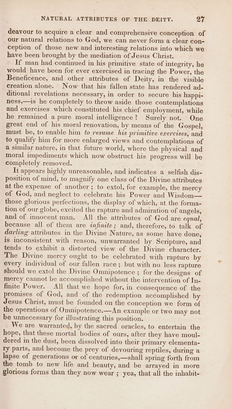 deavour to acquire a clear and comprehensive conception of our natural relations to God, we can never form a clear con- ception of those new and interesting relations into which we have been brought by the mediation of Jesus Christ. If man had continued in his primitive state of integrity, he would have been for ever exercised in tracing the Power, the Beneficence, and other attributes of Deity, in the visible creation alone. Now that his fallen state has rendered ad- ditional revelations necessary, in order to secure his happi- ness,—is he completely to throw aside those contemplations and exercises which constituted his chief employment, while he remained a pure moral intelligence? Surely not. One great end of his moral renovation, by means of the Gospel, must be, to enable him to resume his primitive exercises, and to qualify him for more enlarged views and contemplations of a similar nature, in that future world, where the physical and moral impediments which now obstruct his progress will be completely removed. Tt appears highly unreasonable, and indicates a selfish dis- position of mind, to maenify one class of the Divine attributes at the expense of another; to extol, for example, the mercy of God, and neglect to celebrate his Power and Wisdom— those glorious perfections, the display of which, at the forma- tion of our globe, excited the rapture and admiration of angels, and of innocent man. All the attributes of God are equal, because all of them are infinte ; and, therefore, to talk of darling attributes in the Divine Nature, as some have done, is inconsistent with reason, unwarranted by Scripture, and tends to exhibit a distorted view of the Diyine character. The Divine mercy ought to be celebrated with rapture by every individual of our fallen race; but with no less rapture should we extol the Divine Omnipotence ; for the designs of mercy cannot be accomplished without the intervention of In- finite Power. All that we hope for, in consequence of the promises of God, and of the redemption accomplished by Jesus Christ, must be founded on the conception we form of the operations of Omnipotence.—An example or two may not be unnecessary for illustrating this position. We are warranted, by the sacred oracles, to entertain the hope, that these mortal bodies of ours, after they have moul- dered in the dust, been dissolved into their primary elementa- ry parts, and become the prey of devouring reptiles, during a lapse of generations or of centuries,—shall spring forth from the tomb to new life and beauty, and be arrayed in more glorious forms than they now wear ; yea, that all the inhabit-
