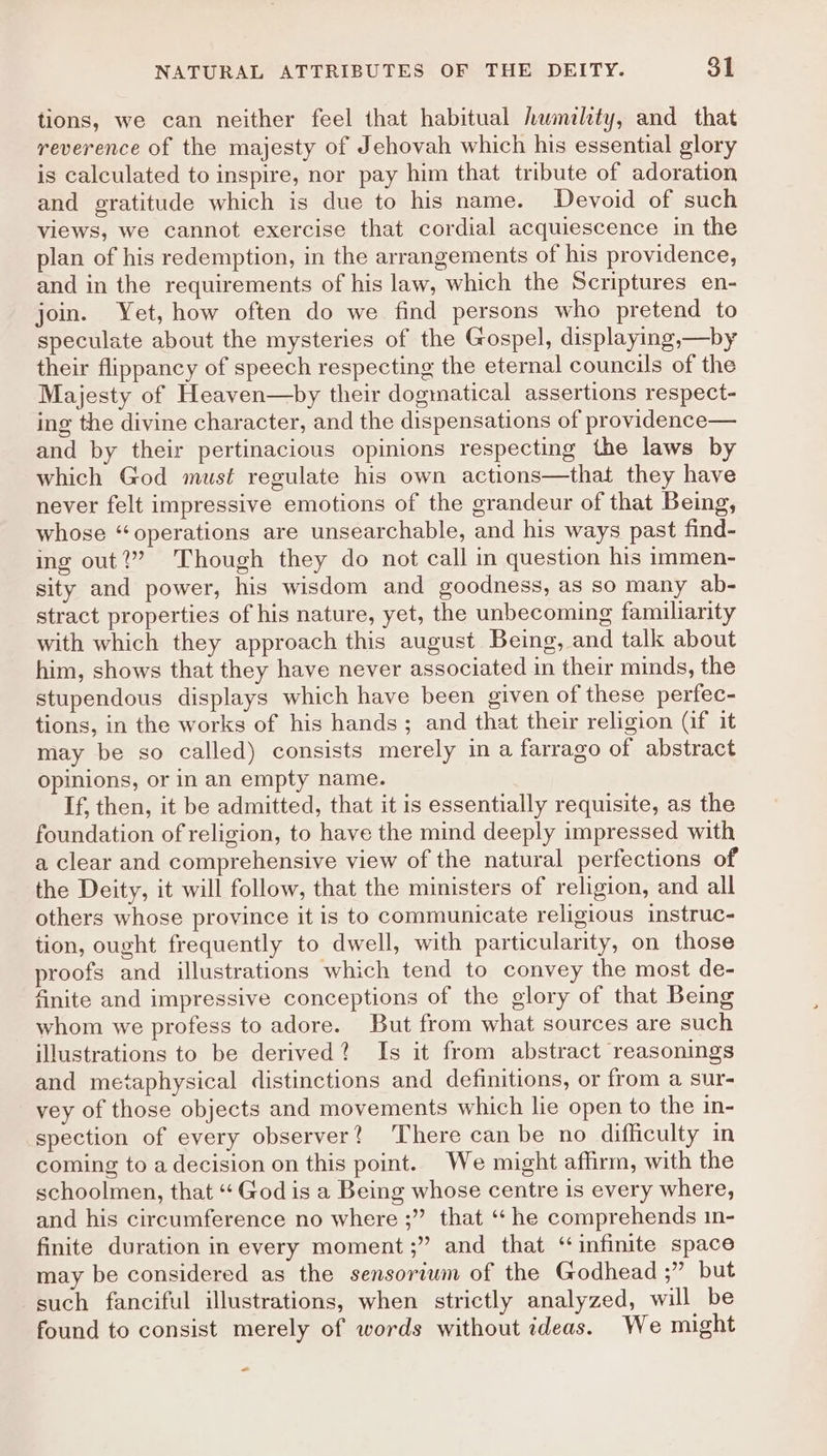 tions, we can neither feel that habitual hwmiltty, and that reverence of the majesty of Jehovah which his essential glory is calculated to inspire, nor pay him that tribute of adoration and gratitude which is due to his name. Devoid of such views, we cannot exercise that cordial acquiescence in the plan of his redemption, in the arrangements of his providence, and in the requirements of his law, which the Scriptures en- join. Yet, how often do we find persons who pretend to speculate about the mysteries of the Gospel, displaying,—by their flippancy of speech respecting the eternal councils of the Majesty of Heaven—by their dogmatical assertions respect- ing the divine character, and the dispensations of providence— and by their pertinacious opinions respecting the laws by which God must regulate his own actions—that they have never felt impressive emotions of the grandeur of that Being, whose “operations are unsearchable, and his ways past find- ing out?” Though they do not call in question his immen- sity and power, his wisdom and goodness, as so many ab- stract properties of his nature, yet, the unbecoming familiarity with which they approach this august Being, and talk about him, shows that they have never associated in their minds, the stupendous displays which have been given of these perfec- tions, in the works of his hands; and that their religion (if it may be so called) consists merely in a farrago of abstract opinions, or in an empty name. If, then, it be admitted, that it is essentially requisite, as the foundation of religion, to have the mind deeply impressed with a clear and comprehensive view of the natural perfections of the Deity, it will follow, that the ministers of religion, and all others whose province it is to communicate religious instruc- tion, ought frequently to dwell, with particularity, on those proofs and illustrations which tend to convey the most de- finite and impressive conceptions of the glory of that Being whom we profess to adore. But from what sources are such illustrations to be derived? Is it from abstract reasonings and metaphysical distinctions and definitions, or from a sur- vey of those objects and movements which lie open to the in- spection of every observer? There can be no difficulty in coming to a decision on this point. We might affirm, with the schoolmen, that “‘ God is a Being whose centre is every where, and his circumference no where ;” that ‘he comprehends 1n- finite duration in every moment ;” and that “infinite space may be considered as the sensoriwm of the Godhead ;” but such fanciful illustrations, when strictly analyzed, will be found to consist merely of words without ideas. We might <