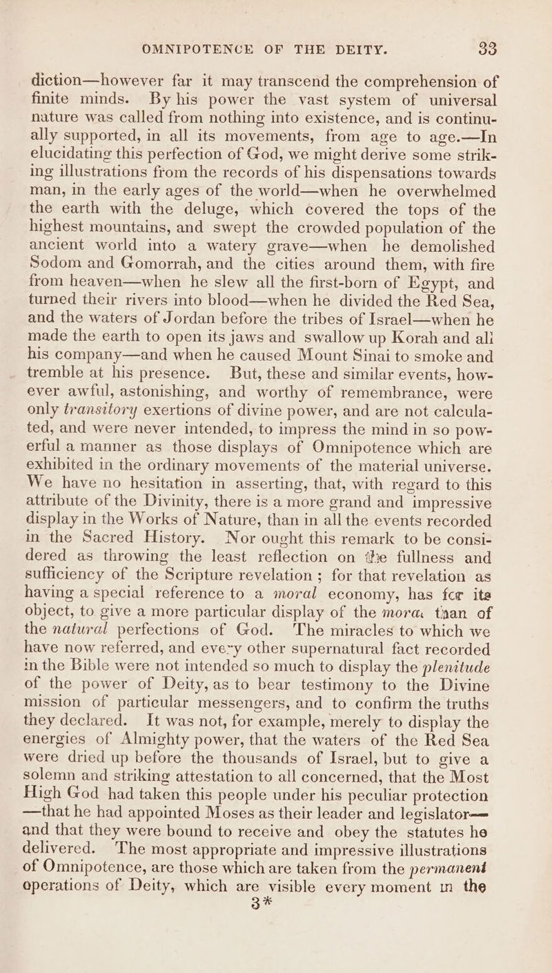 diction—however far it may transcend the comprehension of finite minds. By his power the vast system of universal nature was called from nothing into existence, and is continu- ally supported, in all its movements, from age to age.—In elucidating this perfection of God, we might derive some strik- ing illustrations from the records of his dispensations towards man, in the early ages of the world—when he overwhelmed the earth with the deluge, which covered the tops of the highest mountains, and swept the crowded population of the ancient world into a watery grave—when he demolished Sodom and Gomorrah, and the cities around them, with fire from heaven—when he slew all the first-born of Egypt, and turned their rivers into blood—when he divided the Red Sea, and the waters of Jordan before the tribes of Israel—when he made the earth to open its jaws and swallow up Korah and ali his company—and when he caused Mount Sinai to smoke and tremble at his presence. But, these and similar events, how- ever awful, astonishing, and worthy of remembrance, were only transitory exertions of divine power, and are not calcula- ted, and were never intended, to impress the mind in so pow- erful a manner as those displays of Omnipotence which are exhibited in the ordinary movements of the material universe. We have no hesitation in asserting, that, with regard to this attribute of the Divinity, there is a more grand and impressive display in the Works of Nature, than in all the events recorded in the Sacred History. Nor ought this remark to be consi- dered as throwing the least reflection on ‘the fullness and sufficiency of the Scripture revelation ; for that revelation as having a special reference to a moral economy, has fcr ita object, to give a more particular display of the mora tian of the natural perfections of God. The miracles to which we have now referred, and every other supernatural fact recorded in the Bible were not intended so much to display the plenitude of the power of Deity, as to bear testimony to the Divine mission of particular messengers, and to confirm the truths they declared. It was not, for example, merely to display the energies of Almighty power, that the waters of the Red Sea were dried up before the thousands of Israel, but to give a solemn and striking attestation to all concerned, that the Most High God had taken this people under his peculiar protection —that he had appointed Moses as their leader and legislator—— and that they were bound to receive and obey the statutes he delivered. The most appropriate and impressive illustrations of Omnipotence, are those which are taken from the permanent operations of Deity, which are visible every moment in the 3%