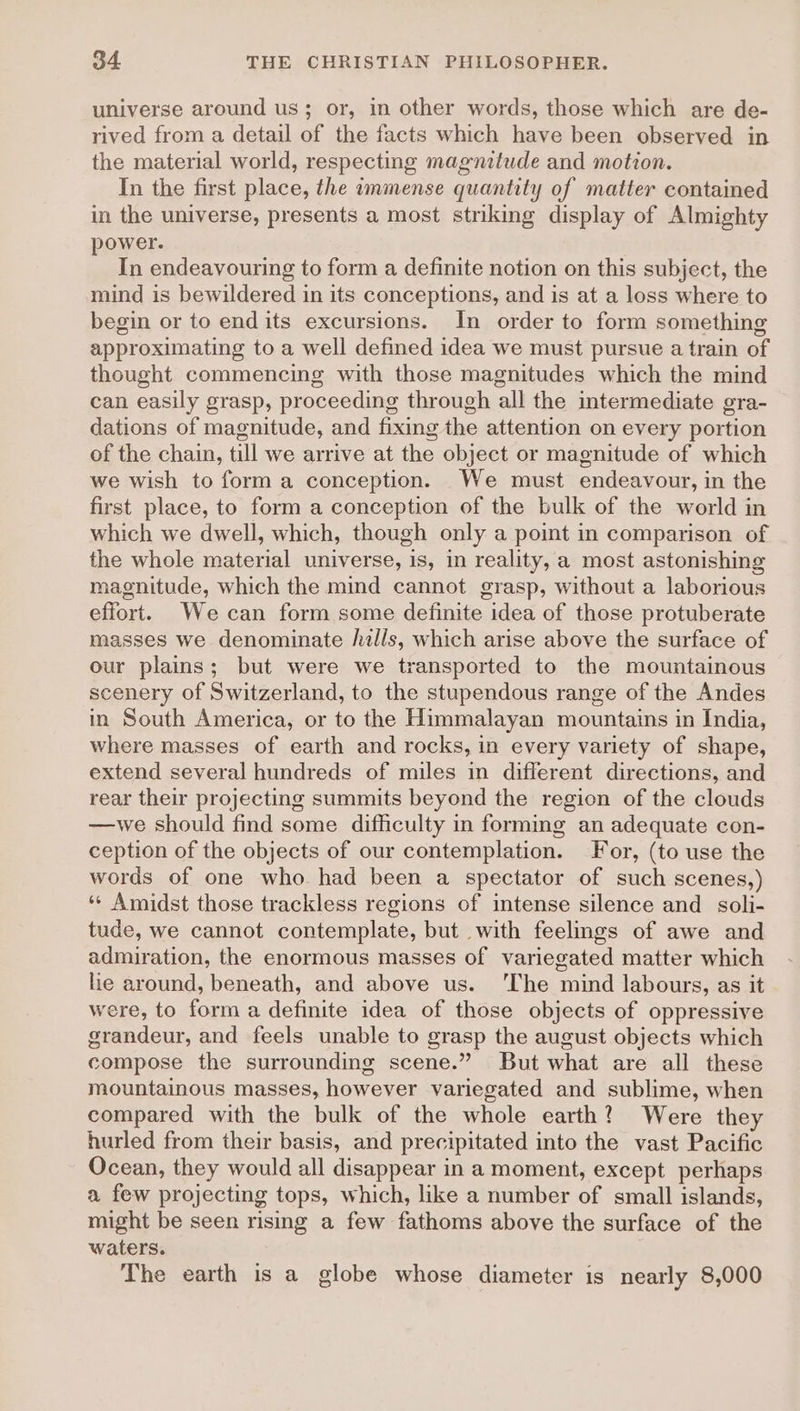 universe around us; or, in other words, those which are de- rived from a detail of the facts which have been observed in the material world, respecting magnitude and motion. In the first place, the immense quantity of matter contained in the universe, presents a most striking display of Almighty power. In endeavouring to form a definite notion on this subject, the mind is bewildered in its conceptions, and is at a loss where to begin or to endits excursions. In order to form something approximating to a well defined idea we must pursue a train of thought commencing with those magnitudes which the mind can easily grasp, proceeding through all the intermediate gra- dations of magnitude, and fixing the attention on every portion of the chain, till we arrive at the object or magnitude of which we wish to form a conception. We must endeavour, in the first place, to form a conception of the bulk of the world in which we dwell, which, though only a point in comparison of the whole material universe, is, in reality, a most astonishing magnitude, which the mind cannot grasp, without a laborious effort. Wecan form some definite idea of those protuberate masses we denominate hills, which arise above the surface of our plains; but were we transported to the mountainous scenery of Switzerland, to the stupendous range of the Andes in South America, or to the Himmalayan mountains in India, where masses of earth and rocks, in every variety of shape, extend several hundreds of miles in different directions, and rear their projecting summits beyond the region of the clouds —we should find some difficulty in forming an adequate con- ception of the objects of our contemplation. For, (to use the words of one who had been a spectator of such scenes,) *¢ Amidst those trackless regions of intense silence and _ soli- tude, we cannot contemplate, but with feelgs of awe and admiration, the enormous masses of variegated matter which lie around, beneath, and above us. ‘The mind labours, as it were, to form a definite idea of those objects of oppressive grandeur, and feels unable to grasp the august objects which compose the surrounding scene.” But what are all these mountainous masses, however variegated and sublime, when compared with the bulk of the whole earth? Were they hurled from their basis, and precipitated into the vast Pacific Ocean, they would all disappear in a moment, except perhaps a few projecting tops, which, like a number of small islands, might be seen rising a few fathoms above the surface of the waters. The earth is a globe whose diameter is nearly 8,000